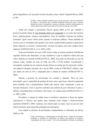 63
países hegemônicos, foi necessário investir em países como o Brasil. Segundo Harvey (2005,
p.130),
O FMI e o Banco Mundial mudaram quase que da noite para o dia seus parâmetros
de política, e em poucos anos a doutrina neoliberal fizera uma curta e vitoriosa
marcha por sobre as instituições e passara a dominar a política, primeiramente no
mundo anglo-saxão, porém mais tarde em boa parte da Europa e do mundo.
Ainda com relação à acumulação, Harvey aponta (2005, p.117) que “também é
possível acumular diante de uma demanda efetiva em estagnação se os custos dos insumos
(terra, matérias-primas, insumos intermediários, força de trabalho) sofrerem um declínio
acentuado” (grifo nosso). Desta forma, quando as empresas públicas “foram proibidas de
investir, pois os investidores não queriam seus caixas comprometidos quando se apossassem
destas empresas, os recursos ‘economizados’ serviram em alguns casos para comprar outras
empresas” (GONÇALVES Jr., et al., 2007, p.389).
O governo brasileiro, nos anos 1990, tentou vender as centrais geradoras hidrelétricas
seguindo critérios dos financistas, ou seja, medindo-se o que as empresas valiam pelo que
valia o dinheiro no mercado (GONÇALVES Jr., 2002). Isso pode ser observado no caso da
empresa Light, vendida em maio de 1996, por US$ 1.777,00 milhões. Considerando a
arrecadação, resultado de sua venda de energia elétrica nas tarifas que foi autorizada a cobrar,
esta empresa conseguiu arrecadar, até o ano de 2000, a soma de US$2.409,37 milhões, valor
que supera em mais de 35% o empregado para a compra da empresa (GONÇALVES Jr.,
2002).
Durante o processo de privatização, era avaliado o chamado “fluxo de caixa
descontado”, que é a capacidade da geradora de fazer caixa e gerar lucro, além da comparação
deste resultado com o potencialmente obtido pelo mesmo valor, emprestado a juros no
mercado financeiro. Como o governo mantinha uma política de juros altíssimos no país, o
dinheiro comandado pelos investidores valia muito, e as estatais pouco (GONÇALVES Jr, et
al., 2007, p.389).
Na prática, o sistema de crédito torna os territórios vulneráveis a fluxos de capitais
especulativos e fictícios, que podem tanto estimular como solapar o desenvolvimento
capitalista (HARVEY, 2005). Ademais, este sistema pode ser usado, como no caso do setor
elétrico brasileiro, para impor-lhes profundas desvalorizações.
Com relação ao processo de privatização, compartilhamos as afirmações de Harvey
(2005, p.130):
Como a privatização e a liberalização do mercado foram o mantra do movimento
neoliberal, o resultado foi transformar em objetivo das políticas do Estado a
“expropriação das terras comuns”. Ativos de propriedade do Estado ou destinados
 