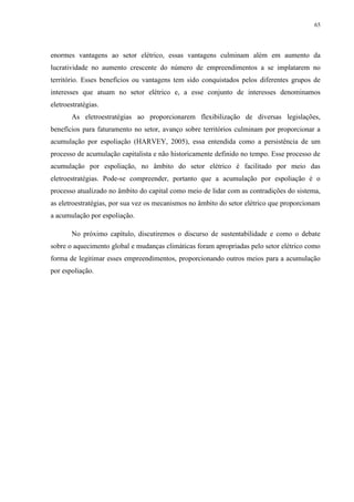 65
enormes vantagens ao setor elétrico, essas vantagens culminam além em aumento da
lucratividade no aumento crescente do número de empreendimentos a se implatarem no
território. Esses benefícios ou vantagens tem sido conquistados pelos diferentes grupos de
interesses que atuam no setor elétrico e, a esse conjunto de interesses denominamos
eletroestratégias.
As eletroestratégias ao proporcionarem flexibilização de diversas legislações,
benefícios para faturamento no setor, avanço sobre territórios culminam por proporcionar a
acumulação por espoliação (HARVEY, 2005), essa entendida como a persistência de um
processo de acumulação capitalista e não historicamente definido no tempo. Esse processo de
acumulação por espoliação, no âmbito do setor elétrico é facilitado por meio das
eletroestratégias. Pode-se compreender, portanto que a acumulação por espoliação é o
processo atualizado no âmbito do capital como meio de lidar com as contradições do sistema,
as eletroestratégias, por sua vez os mecanismos no âmbito do setor elétrico que proporcionam
a acumulação por espoliação.
No próximo capítulo, discutiremos o discurso de sustentabilidade e como o debate
sobre o aquecimento global e mudanças climáticas foram apropriadas pelo setor elétrico como
forma de legitimar esses empreendimentos, proporcionando outros meios para a acumulação
por espoliação.
 