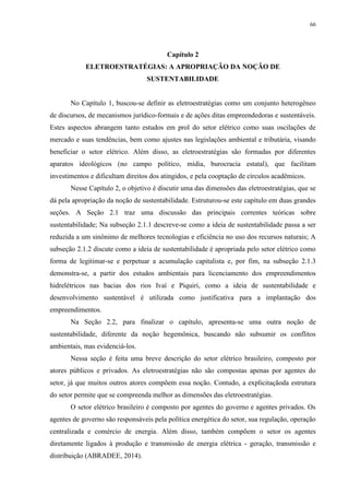 66
Capítulo 2
ELETROESTRATÉGIAS: A APROPRIAÇÃO DA NOÇÃO DE
SUSTENTABILIDADE
No Capítulo 1, buscou-se definir as eletroestratégias como um conjunto heterogêneo
de discursos, de mecanismos jurídico-formais e de ações ditas empreendedoras e sustentáveis.
Estes aspectos abrangem tanto estudos em prol do setor elétrico como suas oscilações de
mercado e suas tendências, bem como ajustes nas legislações ambiental e tributária, visando
beneficiar o setor elétrico. Além disso, as eletroestratégias são formadas por diferentes
aparatos ideológicos (no campo político, mídia, burocracia estatal), que facilitam
investimentos e dificultam direitos dos atingidos, e pela cooptação de círculos acadêmicos.
Nesse Capítulo 2, o objetivo é discutir uma das dimensões das eletroestratégias, que se
dá pela apropriação da noção de sustentabilidade. Estruturou-se este capítulo em duas grandes
seções. A Seção 2.1 traz uma discussão das principais correntes teóricas sobre
sustentabilidade; Na subseção 2.1.1 descreve-se como a ideia de sustentabilidade passa a ser
reduzida a um sinônimo de melhores tecnologias e eficiência no uso dos recursos naturais; A
subseção 2.1.2 discute como a ideia de sustentabilidade é apropriada pelo setor elétrico como
forma de legitimar-se e perpetuar a acumulação capitalista e, por fim, na subseção 2.1.3
demonstra-se, a partir dos estudos ambientais para licenciamento dos empreendimentos
hidrelétricos nas bacias dos rios Ivaí e Piquiri, como a ideia de sustentabilidade e
desenvolvimento sustentável é utilizada como justificativa para a implantação dos
empreendimentos.
Na Seção 2.2, para finalizar o capítulo, apresenta-se uma outra noção de
sustentabilidade, diferente da noção hegemônica, buscando não subsumir os conflitos
ambientais, mas evidenciá-los.
Nessa seção é feita uma breve descrição do setor elétrico brasileiro, composto por
atores públicos e privados. As eletroestratégias não são compostas apenas por agentes do
setor, já que muitos outros atores compõem essa noção. Contudo, a explicitaçãoda estrutura
do setor permite que se compreenda melhor as dimensões das eletroestratégias.
O setor elétrico brasileiro é composto por agentes do governo e agentes privados. Os
agentes de governo são responsáveis pela política energética do setor, sua regulação, operação
centralizada e comércio de energia. Além disso, também compõem o setor os agentes
diretamente ligados à produção e transmissão de energia elétrica - geração, transmissão e
distribuição (ABRADEE, 2014).
 