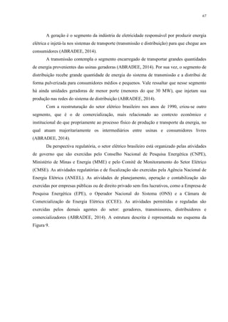 67
A geração é o segmento da indústria de eletricidade responsável por produzir energia
elétrica e injetá-la nos sistemas de transporte (transmissão e distribuição) para que chegue aos
consumidores (ABRADEE, 2014).
A transmissão contempla o segmento encarregado de transportar grandes quantidades
de energia provenientes das usinas geradoras (ABRADEE, 2014). Por sua vez, o segmento de
distribuição recebe grande quantidade de energia do sistema de transmissão e a distribui de
forma pulverizada para consumidores médios e pequenos. Vale ressaltar que nesse segmento
há ainda unidades geradoras de menor porte (menores do que 30 MW), que injetam sua
produção nas redes do sistema de distribuição (ABRADEE, 2014).
Com a reestruturação do setor elétrico brasileiro nos anos de 1990, criou-se outro
segmento, que é o de comercialização, mais relacionado ao contexto econômico e
institucional do que propriamente ao processo físico de produção e transporte da energia, no
qual atuam majoritariamente os intermediários entre usinas e consumidores livres
(ABRADEE, 2014).
Da perspectiva regulatória, o setor elétrico brasileiro está organizado pelas atividades
de governo que são exercidas pelo Conselho Nacional de Pesquisa Energética (CNPE),
Ministério de Minas e Energia (MME) e pelo Comitê de Monitoramento do Setor Elétrico
(CMSE). As atividades regulatórias e de fiscalização são exercidas pela Agência Nacional de
Energia Elétrica (ANEEL). As atividades de planejamento, operação e contabilização são
exercidas por empresas públicas ou de direito privado sem fins lucrativos, como a Empresa de
Pesquisa Energética (EPE), o Operador Nacional do Sistema (ONS) e a Câmara de
Comercialização de Energia Elétrica (CCEE). As atividades permitidas e reguladas são
exercidas pelos demais agentes do setor: geradores, transmissores, distribuidores e
comercializadores (ABRADEE, 2014). A estrutura descrita é representada no esquema da
Figura 9.
 