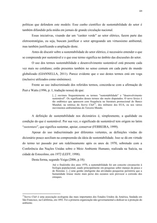 69
políticas que defendem este modelo. Esse cunho científico de sustentabilidade do setor é
também difundido pela mídia em jornais de grande circulação nacional.
Essas iniciativas, visando dar um “caráter verde” ao setor elétrico, fazem parte das
eletroestratégias, ou seja, buscam justificar o setor apregoando um virtuosismo ambiental,
mas também justificando a ampliação deste.
Antes de discutir sobre a sustentabilidade do setor elétrico, é necessário entender o que
se compreende por sustentável e o que esse termo significa no âmbito das discussões do setor.
O uso dos termos sustentabilidade e desenvolvimento sustentável está presente cada
vez mais no cotidiano; estão presentes também no senso comum em cada parte do mundo
globalizado (GIANNELLA, 2011). Parece evidente que o uso destes termos está em voga
(inclusive utilizados como sinônimos).
Frente ao uso indiscriminado dos referidos termos, concorda-se com a afirmação de
Peet e Watts (1996, p. 1, tradução nossa) de que:
[...] ouvimos frequentemente os termos "sustentabilidade" e "desenvolvimento
sustentável". Os significados desses termos são muito disputados. O novo léxico é
tão endêmico que aparecem com frequência na literatura promocional do Banco
Mundial, na retórica do Sierra Club
15
, dos militares dos EUA, ou nos vários
movimentos ambientalistas do Terceiro Mundo.
A definição de sustentabilidade nos dicionários é, simplesmente, a qualidade ou
condição do que é sustentável. Por sua vez, o significado de sustentável tem origem no latim
“sustentare”, que significa sustentar, apoiar, conservar (FERREIRA, 1999).
Apesar do uso indiscriminado por diferentes vertentes, as definições vindas do
dicionário pouco auxiliam na compreensão da ideia de sustentabilidade. Isso se dá em virtude
do termo ter passado por um redelineamento após os anos de 1970, sobretudo com a
Conferência das Nações Unidas sobre o Meio Ambiente Humano, realizada na Suécia, na
cidade de Estocolmo, em 1972 (LEFF, 1998).
Desta forma, segundo Veiga (2006, p.18):
Até o finalzinho dos anos 1970, a sustentabilidade foi um conceito circunscrito à
biologia populacional, usado principalmente em pesquisas sobre manejo da pesca e
de florestas. [...] uma gestão inteligente das atividades pesqueiras permitiria que a
humanidade tirasse muito mais peixe dos oceanos sem provocar a corrosão dos
estoques.
15
Sierra Club é uma associação ecologista das mais importantes dos Estados Unidos da América, fundada em
São Francisco, na Califórnia, em 1892. Foi a primeira organização não-governamental a dedicar-se à proteção do
ambiente.
 