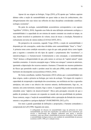 70
Apesar de sua origem na biologia, Veiga (2010, p.39) aponta que “embora capeiem
debates sobre a noção de sustentabilidade em quase todas as áreas do conhecimento, eles
obrigatoriamente têm suas raízes nas reflexões de duas disciplinas consideradas científicas:
ecologia e economia”.
Da parte da ecologia, sustentabilidade ecossistêmica corresponderia a um suposto
“equilíbrio” (VEIGA, 2010). Seguindo essa linha de uma definição estritamente ecológica, a
sustentabilidade é a capacidade de um sistema de manter constante seu estado no tempo, ou
seja, manter invariável os parâmetros de volume, taxas de trocas e circulação, flutuando-se
ciclicamente em torno de valores médios (CAVALCANTI, 2011).
Da perspectiva da economia, segundo Veiga (2010), a noção de sustentabilidade é
disputada por três concepções, sendo duas divididas entre sustentabilidade “fraca” e “forte”.
A primeira toma como condição necessária a regra de que cada geração deixe como legado
para a seguinte o somatório de três tipos de capital: o propriamente dito “econômico”, o
natural/ecológico e o humano/social. Contrariamente a esta concepção, a sustentabilidade
“forte” destaca a obrigatoriedade de que, pelo menos os serviços do “capital natural” sejam
mantidos constantes. A terceira concepção nega a “ênfase nos estoques” comum às anteriores,
ignorando a depreciação dos recursos naturais e humanos. É baseada nos mesmos parâmetros
de fluxos que permitirão medir o produto anual de cada país (PIB), sendo entendida como
barômetro do desempenho socioeconômico (VEIGA, 2010).
De forma semelhante, também Nascimento (2012) afirma que a sustentabilidade tem
duas origens, sendo a primeira na biologia, por meio da ecologia. Tal origem diz respeito à
capacidade de recuperação e reprodução dos ecossistemas, sua resiliência em face a agressões
antrópicas, tais como o uso abusivo dos recursos naturais, desflorestamento, fogo etc., ou
naturais, tais como terremoto, tsunami, fogo e outros. A segunda origem estaria na economia,
entendida como “adjetivo do desenvolvimento”. Dá-se pela percepção crescente de que o
padrão de produção e consumo em expansão no mundo não tem possibilidade de perdurar.
Nesse contexto, surge a “noção de sustentabilidade sobre a percepção da finitude dos recursos
naturais e sua gradativa e perigosa depleção” (NASCIMENTO, 2012, p.51).
Em meio a grande quantidade de definições e proposições, é bastante contundente a
compreensão de Leff (1998). Segundo este autor,
A ambiguidade do discurso da sustentabilidade surge da polissemia do termo
sustentabilidade, que inclui dois significados: um traduzível como sustentável, que
envolve a interiorização das condições ambientais para apoiar o processo
econômico; outro que afirma a durabilidade do processo econômico. Neste sentido,
a sustentabilidade ecológica torna-se uma condição de sustentabilidade do processo
econômico (LEFF, 1998, p.21, tradução nossa).
 
