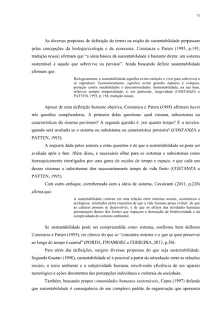 71
As diversas propostas de definição do termo ou noção de sustentabilidade perpassam
pelas concepções da biologia/ecologia e da economia. Constanza e Patten (1995, p.193,
tradução nossa) afirmam que “a ideia básica da sustentabilidade é bastante direta: um sistema
sustentável é aquele que sobrevive ou persiste”. Ainda buscando definir sustentabilidade
afirmam que:
Biologicamente, a sustentabilidade significa evitar extinção e viver para sobreviver e
se reproduzir. Economicamente, significa evitar grandes rupturas e colapsos,
proteção contra instabilidades e descontinuidades. Sustentabilidade, na sua base,
refere-se sempre temporalidade, e, em particular, longevidade (COSTANZA e
PATTEN, 1995, p. 194, tradução nossa).
Apesar de uma definição bastante objetiva, Constanza e Patten (1995) afirmam haver
três questões complicadoras. A primeira delas questiona: qual sistema, subsistemas ou
características do sistema persistem? A segunda questão é: por quanto tempo? E a terceira:
quando será avaliado se o sistema ou subsistema ou característica persistiu? (COSTANZA e
PATTEN, 1995).
A resposta dada pelos autores a estas questões é de que a sustentabilidade só pode ser
avaliada após o fato. Além disso, é necessário olhar para os sistemas e subsistemas como
hierarquicamente interligados por uma gama de escalas de tempo e espaço, e que cada um
desses sistemas e subsistemas têm necessariamente tempo de vida finito (COSTANZA e
PATTEN, 1995).
Com outro enfoque, corroborando com a ideia de sistema, Cavalcanti (2011, p.220)
afirma que:
A sustentabilidade consiste em uma relação entre sistemas sociais, econômicos e
ecológicos, orientados pelos requisitos de que a vida humana possa evoluir; de que
as culturas possam se desenvolver; e de que os efeitos das atividades humanas
permaneçam dentro dos limites que impeçam a destruição da biodiversidade e da
complexidade do contexto ambiental.
Se sustentabilidade pode ser compreendida como sistema, conforme bem definem
Constanza e Patten (1995), ter clareza do que se “considera sistema e o que se quer preservar
ao longo do tempo é central” (PORTO, FINAMORE e FERREIRA, 2013, p.38).
Para além das definições, surgem diversas propostas do que seja sustentabilidade.
Segundo Guatari (1990), sustentabilidade só é possível a partir da articulação entre as relações
sociais, o meio ambiente e a subjetividade humana, envolvendo eficiência de um aparato
tecnológico e ações decorrentes das percepções individuais e culturais da sociedade.
Também, buscando propor comunidades humanas sustentáveis, Capra (1997) defende
que sustentabilidade é consequência de um complexo padrão de organização que apresenta
 