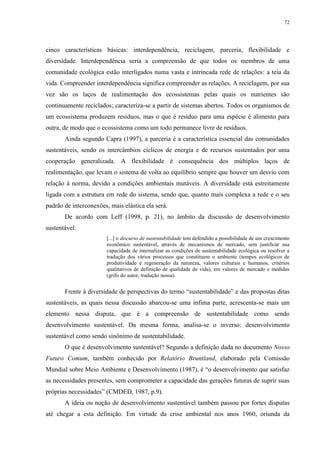 72
cinco características básicas: interdependência, reciclagem, parceria, flexibilidade e
diversidade. Interdependência seria a compreensão de que todos os membros de uma
comunidade ecológica estão interligados numa vasta e intrincada rede de relações: a teia da
vida. Compreender interdependência significa compreender as relações. A reciclagem, por sua
vez são os laços de realimentação dos ecossistemas pelas quais os nutrientes são
continuamente reciclados; caracteriza-se a partir de sistemas abertos. Todos os organismos de
um ecossistema produzem resíduos, mas o que é resíduo para uma espécie é alimento para
outra, de modo que o ecossistema como um todo permanece livre de resíduos.
Ainda segundo Capra (1997), a parceria é a característica essencial das comunidades
sustentáveis, sendo os intercâmbios cíclicos de energia e de recursos sustentados por uma
cooperação generalizada. A flexibilidade é consequência dos múltiplos laços de
realimentação, que levam o sistema de volta ao equilíbrio sempre que houver um desvio com
relação à norma, devido a condições ambientais mutáveis. A diversidade está estreitamente
ligada com a estrutura em rede do sistema, sendo que, quanto mais complexa a rede e o seu
padrão de interconexões, mais elástica ela será.
De acordo com Leff (1998, p. 21), no âmbito da discussão de desenvolvimento
sustentável:
[...] o discurso de sustentabilidade tem defendido a possibilidade de um crescimento
econômico sustentável, através de mecanismos de mercado, sem justificar sua
capacidade de internalizar as condições de sustentabilidade ecológica ou resolver a
tradução dos vários processos que constituem o ambiente (tempos ecológicos de
produtividade e regeneração da natureza, valores culturais e humanos, critérios
qualitativos de definição de qualidade de vida), em valores de mercado e medidas
(grifo do autor, tradução nossa).
Frente à diversidade de perspectivas do termo “sustentabilidade” e das propostas ditas
sustentáveis, as quais nessa discussão abarcou-se uma ínfima parte, acrescenta-se mais um
elemento nessa disputa, que é a compreensão de sustentabilidade como sendo
desenvolvimento sustentável. Da mesma forma, analisa-se o inverso: desenvolvimento
sustentável como sendo sinônimo de sustentabilidade.
O que é desenvolvimento sustentável? Segundo a definição dada no documento Nosso
Futuro Comum, também conhecido por Relatório Bruntland, elaborado pela Comissão
Mundial sobre Meio Ambiente e Desenvolvimento (1987), é “o desenvolvimento que satisfaz
as necessidades presentes, sem comprometer a capacidade das gerações futuras de suprir suas
próprias necessidades” (CMDED, 1987, p.9).
A ideia ou noção de desenvolvimento sustentável também passou por fortes disputas
até chegar a esta definição. Em virtude da crise ambiental nos anos 1960, oriunda da
 