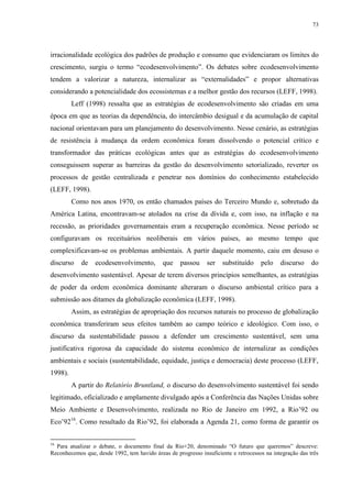 73
irracionalidade ecológica dos padrões de produção e consumo que evidenciaram os limites do
crescimento, surgiu o termo “ecodesenvolvimento”. Os debates sobre ecodesenvolvimento
tendem a valorizar a natureza, internalizar as “externalidades” e propor alternativas
considerando a potencialidade dos ecossistemas e a melhor gestão dos recursos (LEFF, 1998).
Leff (1998) ressalta que as estratégias de ecodesenvolvimento são criadas em uma
época em que as teorias da dependência, do intercâmbio desigual e da acumulação de capital
nacional orientavam para um planejamento do desenvolvimento. Nesse cenário, as estratégias
de resistência à mudança da ordem econômica foram dissolvendo o potencial crítico e
transformador das práticas ecológicas antes que as estratégias do ecodesenvolvimento
conseguissem superar as barreiras da gestão do desenvolvimento setorializado, reverter os
processos de gestão centralizada e penetrar nos domínios do conhecimento estabelecido
(LEFF, 1998).
Como nos anos 1970, os então chamados países do Terceiro Mundo e, sobretudo da
América Latina, encontravam-se atolados na crise da dívida e, com isso, na inflação e na
recessão, as prioridades governamentais eram a recuperação econômica. Nesse período se
configuravam os receituários neoliberais em vários países, ao mesmo tempo que
complexificavam-se os problemas ambientais. A partir daquele momento, caiu em desuso o
discurso de ecodesenvolvimento, que passou ser substituído pelo discurso do
desenvolvimento sustentável. Apesar de terem diversos princípios semelhantes, as estratégias
de poder da ordem econômica dominante alteraram o discurso ambiental crítico para a
submissão aos ditames da globalização econômica (LEFF, 1998).
Assim, as estratégias de apropriação dos recursos naturais no processo de globalização
econômica transferiram seus efeitos também ao campo teórico e ideológico. Com isso, o
discurso da sustentabilidade passou a defender um crescimento sustentável, sem uma
justificativa rigorosa da capacidade do sistema econômico de internalizar as condições
ambientais e sociais (sustentabilidade, equidade, justiça e democracia) deste processo (LEFF,
1998).
A partir do Relatório Bruntland, o discurso do desenvolvimento sustentável foi sendo
legitimado, oficializado e amplamente divulgado após a Conferência das Nações Unidas sobre
Meio Ambiente e Desenvolvimento, realizada no Rio de Janeiro em 1992, a Rio’92 ou
Eco’9216
. Como resultado da Rio’92, foi elaborada a Agenda 21, como forma de garantir os
16
Para atualizar o debate, o documento final da Rio+20, denominado “O futuro que queremos” descreve:
Reconhecemos que, desde 1992, tem havido áreas de progresso insuficiente e retrocessos na integração das três
 