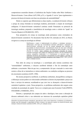 74
compromissos assumidos durante a Conferência das Nações Unidas sobre Meio Ambiente e
Desenvolvimento. Como afirma Leff (1998, p.21), a Agenda 21 serviu “para regulamentar o
processo de desenvolvimento com base nos princípios da sustentabilidade”.
Dentre os aspectos que diferenciaram as duas noções, o ecodesenvolvimento reforçou
o perigo da crença ilimitada na tecnologia moderna, priorizando a criação de tecnologias
endógenas. O desenvolvimento sustentável continua crendo firmemente no potencial da
tecnologia moderna, propondo a transferência de tecnologia como o critério de “ajuda” ao
Terceiro Mundo (LAYRARGUES, 1997).
Essa perspectiva de crença na tecnologia ainda permanece como orientadora do
desenvolvimento sustentável. No documento final da Rio+20, realizada em 2012, no Brasil,
revigora-se a crença na tecnologia ao afirmar:
Reafirmamos o apoio à implementação de políticas e estratégias nacionais e
subnacionais, com base nas circunstâncias nacionais individuais e aspirações de
desenvolvimento, utilizando um mix de energia adequada para satisfazer as
necessidades de desenvolvimento, nomeadamente através de uma maior utilização
de fontes de energia renováveis e outras tecnologias de baixa emissão, o uso mais
eficiente de energia, maior confiança nas tecnologias avançadas de energia,
incluindo tecnologias mais limpas de combustíveis fósseis e do uso sustentável dos
recursos energéticos tradicionais [...] Conclamamos os governos para criar
ambientes favoráveis que facilitem o investimento do setor público e privado em
relevantes e necessárias tecnologias energéticas mais limpas (ONU, 2012, p.24-25,
grifos e tradução nossos).
Para além da crença na tecnologia e a assimilação pelo sistema econômico das
“externalidades” ambientais, o discurso neoliberal defende o fim da contradição entre
ambiente e crescimento. Mais de que isso, a compreensão é de que o mercado é o meio mais
correto e eficaz de se internalizar os valores ambientais e as condições ecológicas ao processo
de crescimento econômico (LEFF, 1998).
Da mesma perspectiva neoliberal, os problemas ambientais, desequilíbrios ecológicos
e diferenças sociais podem ser solucionados atribuindo-se direitos de propriedade e preços aos
bens e serviços da natureza, acreditando-se que com isso se alcançaria o desenvolvimento
sustentável equânime e justo. Nessa perspectiva, os problemas ambientais não surgem como
resultado da acumulação de capital. Tem-se ai o estopim para uma Economia Verde (PORTO,
FINAMORE e FERREIRA, 2013).
Destarte, a apropriação dos campos do saber e ideológico, bem como a alteração do
discurso ambiental crítico e sua submissão aos interesses da acumulação capitalista global
dimensões do desenvolvimento sustentável, agravada por várias crises financeiras, econômicas, de alimentos e
energia, que têm ameaçado a capacidade de todos os países, em especial os países em desenvolvimento, para
alcançar o desenvolvimento sustentável (ONU, 2012, p.5, tradução nossa).
 
