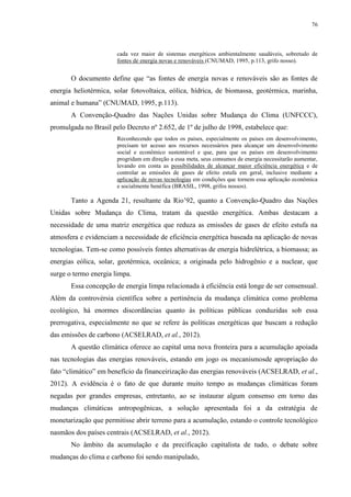 76
cada vez maior de sistemas energéticos ambientalmente saudáveis, sobretudo de
fontes de energia novas e renováveis (CNUMAD, 1995, p.113, grifo nosso).
O documento define que “as fontes de energia novas e renováveis são as fontes de
energia heliotérmica, solar fotovoltaica, eólica, hídrica, de biomassa, geotérmica, marinha,
animal e humana” (CNUMAD, 1995, p.113).
A Convenção-Quadro das Nações Unidas sobre Mudança do Clima (UNFCCC),
promulgada no Brasil pelo Decreto nº 2.652, de 1º de julho de 1998, estabelece que:
Reconhecendo que todos os países, especialmente os países em desenvolvimento,
precisam ter acesso aos recursos necessários para alcançar um desenvolvimento
social e econômico sustentável e que, para que os países em desenvolvimento
progridam em direção a essa meta, seus consumos de energia necessitarão aumentar,
levando em conta as possibilidades de alcançar maior eficiência energética e de
controlar as emissões de gases de efeito estufa em geral, inclusive mediante a
aplicação de novas tecnologias em condições que tornem essa aplicação econômica
e socialmente benéfica (BRASIL, 1998, grifos nossos).
Tanto a Agenda 21, resultante da Rio’92, quanto a Convenção-Quadro das Nações
Unidas sobre Mudança do Clima, tratam da questão energética. Ambas destacam a
necessidade de uma matriz energética que reduza as emissões de gases de efeito estufa na
atmosfera e evidenciam a necessidade de eficiência energética baseada na aplicação de novas
tecnologias. Tem-se como possíveis fontes alternativas de energia hidrelétrica, a biomassa; as
energias eólica, solar, geotérmica, oceânica; a originada pelo hidrogênio e a nuclear, que
surge o termo energia limpa.
Essa concepção de energia limpa relacionada à eficiência está longe de ser consensual.
Além da controvérsia científica sobre a pertinência da mudança climática como problema
ecológico, há enormes discordâncias quanto às políticas públicas conduzidas sob essa
prerrogativa, especialmente no que se refere às políticas energéticas que buscam a redução
das emissões de carbono (ACSELRAD, et al., 2012).
A questão climática oferece ao capital uma nova fronteira para a acumulação apoiada
nas tecnologias das energias renováveis, estando em jogo os mecanismosde apropriação do
fato “climático” em benefício da financeirização das energias renováveis (ACSELRAD, et al.,
2012). A evidência é o fato de que durante muito tempo as mudanças climáticas foram
negadas por grandes empresas, entretanto, ao se instaurar algum consenso em torno das
mudanças climáticas antropogênicas, a solução apresentada foi a da estratégia de
monetarização que permitisse abrir terreno para a acumulação, estando o controle tecnológico
nasmãos dos países centrais (ACSELRAD, et al., 2012).
No âmbito da acumulação e da precificação capitalista de tudo, o debate sobre
mudanças do clima e carbono foi sendo manipulado,
 