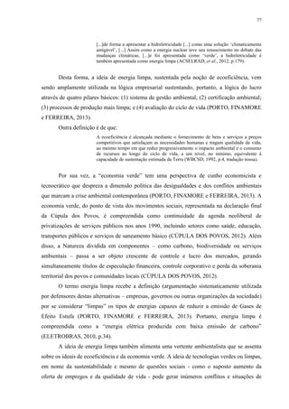77
[...]de forma a apresentar a hidreletricidade [...] como uma solução ‘climaticamente
amigável’, [...] Assim como a energia nuclear teve seu renascimento no debate das
mudanças climáticas, [...]e foi apresentada como ‘verde’, a hidreletricidade é
também apresentada como energia limpa (ACSELRAD, et al., 2012, p.179).
Desta forma, a ideia de energia limpa, sustentada pela noção de ecoeficiência, vem
sendo amplamente utilizada na lógica empresarial sustentando, portanto, a lógica do lucro
através de quatro pilares básicos: (1) sistema de gestão ambiental; (2) certificação ambiental;
(3) processos de produção mais limpa; e (4) avaliação do ciclo de vida (PORTO, FINAMORE
e FERREIRA, 2013).
Outra definição é de que:
A ecoeficiência é alcançada mediante o fornecimento de bens e serviços a preços
competitivos que satisfaçam as necessidades humanas e tragam qualidade de vida,
ao mesmo tempo em que reduz progressivamente o impacto ambiental e o consumo
de recursos ao longo do ciclo de vida, a um nível, no mínimo, equivalente à
capacidade de sustentação estimada da Terra (WBCSD, 1992, p.4, tradução nossa).
Por sua vez, a “economia verde” tem uma perspectiva de cunho economicista e
tecnocrático que despreza a dimensão política das desigualdades e dos conflitos ambientais
que marcam a crise ambiental contemporânea (PORTO, FINAMORE e FERREIRA, 2013). A
economia verde, do ponto de vista dos movimentos sociais, representada na declaração final
da Cúpula dos Povos, é compreendida como continuidade da agenda neoliberal de
privatizações de serviços públicos nos anos 1990, incluindo setores como saúde, educação,
transportes públicos e serviços de saneamento básico (CÚPULA DOS POVOS, 2012). Além
disso, a Natureza dividida em componentes – como carbono, biodiversidade ou serviços
ambientais – passa a ser objeto crescente de controle e lucro dos mercados, gerando
simultaneamente títulos de especulação financeira, controle corporativo e perda da soberania
territorial dos povos e comunidades locais (CÚPULA DOS POVOS, 2012).
O termo energia limpa recebe a definição (argumentação sistematicamente utilizada
por defensores destas alternativas – empresas, governos ou outras organizações da sociedade)
por se considerar “limpas” os tipos de energias capazes de reduzir a emissão de Gases de
Efeito Estufa (PORTO, FINAMORE e FERREIRA, 2013). Portanto, energia limpa é
compreendida como a “energia elétrica produzida com baixa emissão de carbono”
(ELETROBRAS, 2010, p.34).
A ideia de energia limpa também alimenta uma vertente ambientalista que se assenta
sobre os ideais de ecoeficiência e da economia verde. A ideia de tecnologias verdes ou limpas,
em nome da sustentabilidade e mesmo de questões sociais - como o suposto aumento da
oferta de empregos e da qualidade de vida - pode gerar inúmeros conflitos e situações de
 