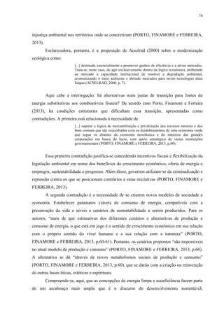 78
injustiça ambiental nos territórios onde se concretizam (PORTO, FINAMORE e FERREIRA,
2013).
Esclarecedora, portanto, é a proposição de Acselrad (2000) sobre a modernização
ecológica como:
[...] destinada essencialmente a promover ganhos de eficiência e a ativar mercados.
Trata-se, neste caso, de agir exclusivamente dentro da lógica econômica, atribuindo
ao mercado a capacidade institucional de resolver a degradação ambiental,
economizando o meio ambiente e abrindo mercados para novas tecnologias ditas
limpas (ACSELRAD, 2000, p. 7).
Aqui cabe a interrogação: há alternativas mais justas de transição para fontes de
energia substitutivas aos combustíveis fósseis? De acordo com Porto, Finamore e Ferreira
(2013), há condições estruturais que dificultam essa transição, apresentadas como
contradições. A primeira está relacionada à necessidade de
[...] superar a lógica de mercantilização e privatização dos recursos naturais e dos
bens comuns que são exacerbados com os desdobramentos de uma economia verde
que segue os ditames da economia neoclássica e do interesse das grandes
corporações em busca do lucro, com apoio estratégico de várias instituições
governamentais (PORTO, FINAMORE e FERREIRA, 2013, p.60).
Essa primeira contradição justifica-se concedendo incentivos fiscais e flexibilização da
legislação ambiental em nome dos benefícios do crescimento econômico, oferta de energia e
empregos, sustentabilidade e progresso. Além disso, governos utilizam-se da criminalização e
repressão contra os que se posicionam contrários a estas iniciativas (PORTO, FINAMORE e
FERREIRA, 2013).
A segunda contradição é a necessidade de se criarem novos modelos de sociedade e
economia. Estabelecer patamares viáveis de consumo de energia, compatíveis com a
preservação da vida e níveis e cenários de sustentabilidade a serem produzidos. Para os
autores, “mais de que estimativas dos diferentes cenários e alternativas de produção e
consumo de energia, o que está em jogo é o sentido de crescimento econômico em sua relação
com o próprio sentido do viver humano e a sua relação com a natureza” (PORTO,
FINAMORE e FERREIRA, 2013, p.60-61). Portanto, os cenários propostos “são impossíveis
no atual modelo de produção e consumo” (PORTO, FINAMORE e FERREIRA, 2013, p.60).
A alternativa se dá “através de novos metabolismos sociais de produção e consumo”
(PORTO, FINAMORE e FERREIRA, 2013, p.60), que se darão com a criação ou reinvenção
de outras bases éticas, estéticas e espirituais.
Compreende-se, aqui, que as concepções de energia limpa e ecoeficiência fazem parte
de um arcabouço mais amplo que é o discurso do desenvolvimento sustentável,
 