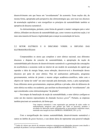 79
desenvolvimento este que busca um “esverdeamento” da economia. Essas noções são, da
mesma forma, apropriadas pela perspectiva das eletroestratégias que, sem tocar nos alicerces
da acumulação capitalista e sem ressignificar os princípios de sustentabilidade também se
apropriou do discurso sustentável.
As eletroestratégias, portanto, como forma de garantir e manter vantagens para o setor
elétrico, difundem um discurso de sustentabilidade que, como veremos na próxima seção, é só
mais uma maneira de buscar a legitimidade para avançar na acumulação de lucros.
2.2 SETOR ELÉTRICO E O DISCURSO VERDE: A DIFUSÃO DAS
ELETROESTRATÉGIAS
Compreendidos os atores que compõem o setor elétrico nacional, seus diferentes
discursos e disputas do conceito de sustentabilidade, a apropriação da noção de
sustentabilidade pelo discurso do desenvolvimento sustentável e a germinação das concepções
de ecoeficiência e economia verde no interior de um modelo de acumulação do capital que
reproduz a ideia de energia limpa, nessa subseção, descrever-se-á a disseminação desses
discursos por parte do setor elétrico. Para tal analisaremos publicações, programas
governamentais, notícias de jornais e mesmo artigos acadêmico-científicos, todos com o
objetivo de “pintar de verde” um setor marcado pela destruição, morte, e pela expropriação.
Esses diferentes atores governamentais, empresas públicas e privadas, além de defensores do
setor elétrico na mídia e na academia, que auxiliam na disseminação do “esverdeamento”, são
aqui considerados como eletroestrategistas “de plantão”.
Em tempos de banalização da noção de sustentabilidade, o setor elétrico configura-se
como um dos maiores representantes do chamado business green18
. Portanto, as empresas
também precisam ser sustentáveis, de forma que:
Uma empresa sustentável é uma organização que participa de ações verdes ou
ambientalmente amigáveis para garantir que todos os processos, produtos e
atividades de fabricação tratam adequadamente as preocupações ambientais atuais,
mantendo uma margem de lucro (BORGES e HERREROS, 2011, p.15).
Com a ressignificação dos termos sustentabilidade, desenvolvimento sustentável e
outros no âmbito do green business, o uso destes deixa de representar uma possível redução
18
Cadeia de valores que através de estruturas sinérgicas estrategicamente planejadas possuem como desafio a
produção de produtos e serviços ambientalmente amigáveis (BORGES e HERREROS, 2011).
 