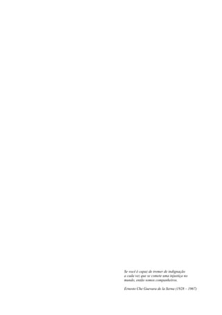 Se você é capaz de tremer de indignação
a cada vez que se comete uma injustiça no
mundo, então somos companheiros.
Ernesto Che Guevara de la Serna (1928 – 1967)
 