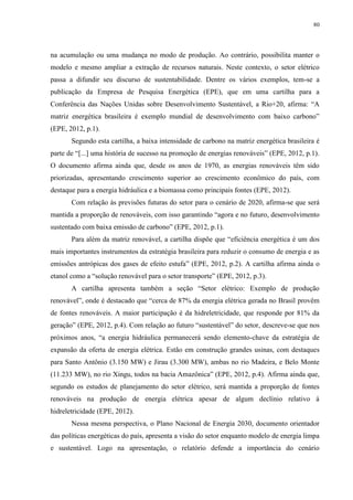 80
na acumulação ou uma mudança no modo de produção. Ao contrário, possibilita manter o
modelo e mesmo ampliar a extração de recursos naturais. Neste contexto, o setor elétrico
passa a difundir seu discurso de sustentabilidade. Dentre os vários exemplos, tem-se a
publicação da Empresa de Pesquisa Energética (EPE), que em uma cartilha para a
Conferência das Nações Unidas sobre Desenvolvimento Sustentável, a Rio+20, afirma: “A
matriz energética brasileira é exemplo mundial de desenvolvimento com baixo carbono”
(EPE, 2012, p.1).
Segundo esta cartilha, a baixa intensidade de carbono na matriz energética brasileira é
parte de “[...] uma história de sucesso na promoção de energias renováveis” (EPE, 2012, p.1).
O documento afirma ainda que, desde os anos de 1970, as energias renováveis têm sido
priorizadas, apresentando crescimento superior ao crescimento econômico do país, com
destaque para a energia hidráulica e a biomassa como principais fontes (EPE, 2012).
Com relação às previsões futuras do setor para o cenário de 2020, afirma-se que será
mantida a proporção de renováveis, com isso garantindo “agora e no futuro, desenvolvimento
sustentado com baixa emissão de carbono” (EPE, 2012, p.1).
Para além da matriz renovável, a cartilha dispõe que “eficiência energética é um dos
mais importantes instrumentos da estratégia brasileira para reduzir o consumo de energia e as
emissões antrópicas dos gases de efeito estufa” (EPE, 2012, p.2). A cartilha afirma ainda o
etanol como a “solução renovável para o setor transporte” (EPE, 2012, p.3).
A cartilha apresenta também a seção “Setor elétrico: Exemplo de produção
renovável”, onde é destacado que “cerca de 87% da energia elétrica gerada no Brasil provêm
de fontes renováveis. A maior participação é da hidreletricidade, que responde por 81% da
geração” (EPE, 2012, p.4). Com relação ao futuro “sustentável” do setor, descreve-se que nos
próximos anos, “a energia hidráulica permanecerá sendo elemento-chave da estratégia de
expansão da oferta de energia elétrica. Estão em construção grandes usinas, com destaques
para Santo Antônio (3.150 MW) e Jirau (3.300 MW), ambas no rio Madeira, e Belo Monte
(11.233 MW), no rio Xingu, todos na bacia Amazônica” (EPE, 2012, p.4). Afirma ainda que,
segundo os estudos de planejamento do setor elétrico, será mantida a proporção de fontes
renováveis na produção de energia elétrica apesar de algum declínio relativo à
hidreletricidade (EPE, 2012).
Nessa mesma perspectiva, o Plano Nacional de Energia 2030, documento orientador
das políticas energéticas do país, apresenta a visão do setor enquanto modelo de energia limpa
e sustentável. Logo na apresentação, o relatório defende a importância do cenário
 