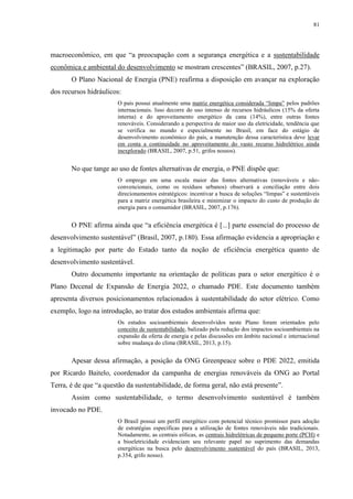 81
macroeconômico, em que “a preocupação com a segurança energética e a sustentabilidade
econômica e ambiental do desenvolvimento se mostram crescentes” (BRASIL, 2007, p.27).
O Plano Nacional de Energia (PNE) reafirma a disposição em avançar na exploração
dos recursos hidráulicos:
O país possui atualmente uma matriz energética considerada “limpa” pelos padrões
internacionais. Isso decorre do uso intenso de recursos hidráulicos (15% da oferta
interna) e do aproveitamento energético da cana (14%), entre outras fontes
renováveis. Considerando a perspectiva de maior uso da eletricidade, tendência que
se verifica no mundo e especialmente no Brasil, em face do estágio de
desenvolvimento econômico do país, a manutenção dessa característica deve levar
em conta a continuidade no aproveitamento do vasto recurso hidrelétrico ainda
inexplorado (BRASIL, 2007, p.51, grifos nossos).
No que tange ao uso de fontes alternativas de energia, o PNE dispõe que:
O emprego em uma escala maior das fontes alternativas (renováveis e não-
convencionais, como os resíduos urbanos) observará a conciliação entre dois
direcionamentos estratégicos: incentivar a busca de soluções “limpas” e sustentáveis
para a matriz energética brasileira e minimizar o impacto do custo de produção de
energia para o consumidor (BRASIL, 2007, p.176).
O PNE afirma ainda que “a eficiência energética é [...] parte essencial do processo de
desenvolvimento sustentável” (Brasil, 2007, p.180). Essa afirmação evidencia a apropriação e
a legitimação por parte do Estado tanto da noção de eficiência energética quanto de
desenvolvimento sustentável.
Outro documento importante na orientação de políticas para o setor energético é o
Plano Decenal de Expansão de Energia 2022, o chamado PDE. Este documento também
apresenta diversos posicionamentos relacionados à sustentabilidade do setor elétrico. Como
exemplo, logo na introdução, ao tratar dos estudos ambientais afirma que:
Os estudos socioambientais desenvolvidos neste Plano foram orientados pelo
conceito de sustentabilidade, balizado pela redução dos impactos socioambientais na
expansão da oferta de energia e pelas discussões em âmbito nacional e internacional
sobre mudança do clima (BRASIL, 2013, p.15).
Apesar dessa afirmação, a posição da ONG Greenpeace sobre o PDE 2022, emitida
por Ricardo Baitelo, coordenador da campanha de energias renováveis da ONG ao Portal
Terra, é de que “a questão da sustentabilidade, de forma geral, não está presente”.
Assim como sustentabilidade, o termo desenvolvimento sustentável é também
invocado no PDE.
O Brasil possui um perfil energético com potencial técnico promissor para adoção
de estratégias específicas para a utilização de fontes renováveis não tradicionais.
Notadamente, as centrais eólicas, as centrais hidrelétricas de pequeno porte (PCH) e
a bioeletricidade evidenciam seu relevante papel no suprimento das demandas
energéticas na busca pelo desenvolvimento sustentável do país (BRASIL, 2013,
p.354, grifo nosso).
 