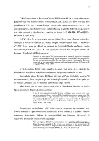 82
O PDE compreende as Pequenas Centrais Hidrelétricas (PCHs) como tendo relevante
papel na busca pelo desenvolvimento sustentável (BRASIL, 2013). Esse papel relevante dado
pelo Plano às PCHs para o desenvolvimento sustentável é contestado, uma vez que “[...] tais
empreendimentos, supostamente menos impactantes que as grandes hidrelétricas, podem ter
um efeito cumulativo significativo e socialmente injusto [...]” (PORTO, FINAMORE e
FERREIRA, 2013, p.44).
O PDE, além de orientar o setor elétrico, foi escolhido como plano de mitigação e
adaptação às mudanças climáticas do setor de energia, conforme consta no art. 3º do Decreto
nº 7.390/10, em virtude de o Brasil ser signatário da Convenção-Quadro das Nações Unidas
sobre Mudança do Clima (UNFCCC). Das ações preconizadas pelo PDE para redução dos
Gases de Efeito Estufa (GEE) destacam-se:
Aumento na participação dos biocombustíveis na matriz de transportes; expansão
hidrelétrica; expansão de outras fontes renováveis; estímulo à eficiência energética.
Em seu conjunto, essas medidas têm por objetivo manter a participação das fontes
renováveis na matriz energética nacional, mitigando as emissões de GEE no setor de
energia (BRASIL, 2013, p.344).
O trecho acima, dentre outros aspectos, evidencia mais uma vez a expansão das
hidrelétricas e a eficiência energética como forma de mitigação das emissões do país.
Com relação a isso, Bermann (2010) em entrevista ao Portal EcoDebate, apontou: “O
maior erro desta política energética que está sendo implementada é o fato dela se apoiar em
inverdades. Uma delas é de que a energia hidrelétrica é limpa e barata”.
Mais de que isso, em outra entrevista concedida a Eliane Brum, jornalista da Revista
Época, em outubro de 2011, Bermann afirmou:
O fato de hoje o aquecimento global dominar a mídia e o senso comum, assim como
a própria academia, ajuda a mostrar a hidroeletricidade como uma grande maravilha,
independentemente do lugar em que a usina vai ser construída e dos impactos que
ela vai causar [...] Por isso, no meu ponto de vista, a discussão do aquecimento
global obscurece o entendimento da hidroeletricidade em particular. Ficamos às
cegas (BERMANN, 2011).
Para além das instituições de caráter mais normativo e regulador, as empresas do setor
elétrico também se apresentam como sustentáveis. Nesse sentido, a Eletrobras elaborou
documento denominado “Política de Sustentabilidade das Empresas Eletrobras”. O
documento tem logo em seu início uma declaração:
Nós, das empresas Eletrobras, comprometemo-nos a contribuir efetivamente para o
desenvolvimento sustentável das áreas onde atuamos e das comunidades de
convivência, e a investir na pesquisa e na utilização de novas tecnologias, ambiental
e socialmente responsáveis (ELETROBRAS, 2010, p.5, grifo nosso).
 