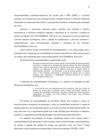 84
irresponsabilidade econômico-financeira. De acordo com o MPF (2008), o “convênio
assinado sem licitação prevê que Camargo Corrêa, Andrade Gutierrez e Norberto Odebrecht
financiarão os estudos para Belo Monte, o que pode lhes beneficiar na disputa pela construção
da usina”.
Ademais, o documento apresenta alguns conceitos que norteiam a política,
destacando-se a eficiência energética enquanto “capacidade de se converter a energia em
serviço ou trabalho útil” (ELETROBRAS, 2010, p.9). Isso caracteriza-se como atividade que
“envolve aspectos tecnológicos, como a adoção de equipamentos e processos eficientes e
comportamentais, como conscientização, educação e promoção do uso eficiente”
(ELETROBRAS, 2010, p.9).
Outro conceito trazido pela Política de Sustentabilidade é o de energia limpa, que é
entendida como “aquela que na sua produção ou consumo não libera (ou libera poucos) gases
ou resíduos que contribuam para o aquecimento global” (ELETROBRAS, 2010, p.9).
Da mesma forma, sustentabilidade é compreendida como:
Promoção do desenvolvimento visando atender às necessidades da geração presente,
sem afetar o atendimento às demandas das gerações futuras. Na visão empresarial
significa fazer negócios promovendo a inclusão social (com respeito à diversidade
cultural e aos interesses de todos os públicos envolvidos no negócio direta ou
indiretamente), reduzindo – ou otimizando – o uso de recursos naturais e o impacto
sobre o meio ambiente, preservando a integridade do planeta para as futuras
gerações, sem desprezar a rentabilidade econômico-financeira do negócio
(ELETROBRAS, 2010, p.10).
A definição de sustentabilidade da Eletrobras e os esforços na instalação de Belo
Monte são contraditórias, pois
[...] a decisão de tocar um empreendimento deve considerar o fato que, a título de
geração de energia para as gerações atuais, estamos provocando extinção de
costumes de comunidades tradicionais e portanto, roubando das futuras gerações a
oportunidade de conhecer um ritual indígena, uma língua, uma civilização
(MOREIRA, 2012, p.26).
Na Política de Sustentabilidade da Eletrobras (2010), fica evidente a crença no
desenvolvimento sustentável, na tecnologia e, claro, na rentabilidade econômica. A noção de
energia limpa leva em consideração apenas as emissões de Gases de Efeito Estufa (GEE). Ou
seja, mais uma vez, o aquecimento global está sendo utilizado para obscurecer os impactos,
conflitos e o entendimento da hidroeletricidade, como bem destaca Bermann (2011).
No segmento de produção de energia, igualmente, termos como energia limpa e
sustentabilidade são disseminados. Como exemplo, temos a usina de Itaipu, maior hidrelétrica
do mundo e segunda em geração de energia que apresenta como seu slogan: “Itaipu
Binacional: a maior geradora de energia limpa e renovável do planeta” (ITAIPU, 2014).
 