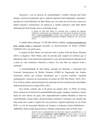 85
Outrossim, o uso do discurso de sustentabilidade é também utilizado pela Norte
Energia, conforme já explicitado, que é a empresa responsável pela implantação, construção e
operação da Usina Hidrelétrica de Belo Monte, que vem sendo alvo de diversas críticas em
âmbito nacional e internacional. Ao analisar-se a cartilha explicativa sobre Belo Monte
elaborada pela Norte Energia, tem-se a afirmação de que:
O projeto da UHE Belo Monte foi otimizado para a redução dos impactos
ambientais e proporciona, em comparação com outras fontes de geração de energia
elétrica, maior sustentabilidade, servindo como exemplo de uma boa prática de
concepção de empreendimento hidrelétrico (NORTE ENERGIA, 2011, p.10, grifo
nosso).
A cartilha afirma ainda que “A UHE Belo Monte é também a solução encontrada para
gerar energia limpa e renovável necessária ao desenvolvimento do Brasil” (NORTE
ENERGIA, 2011, p.4, grifo nosso).
A respeito de Belo Monte, em entrevista sobre o projeto à Revista Época, Bermann
(2011) é categórico: “Belo Monte, como foi provado pelo conjunto de cientistas que se
debruçaram sobre o tema (painel dos especialistas), é uma obra absolutamente indesejável sob
o ponto de vista econômico, financeiro e técnico. Isso sem falar nos aspectos social e
ambiental”.
A insustentabilidade de Belo Monte, apontada por Bermann, é reafirmada pela
Comissão Interamericana de Direitos Humanos (CIDH) da Organização dos Estados
Americanos (OEA), que solicitou oficialmente que o governo brasileiro “suspenda
imediatamente o processo de licenciamento do projeto da UHE Belo Monte” (OEA, 2011,
fl.1), no Pará, citando o potencial prejuízo da construção da obra aos direitos das comunidades
tradicionais da bacia do rio Xingu (OEA, 2011).
Esse cenário, contudo, não se dá apenas nas grandes obras. As PCHs, da mesma
forma, utilizam-se do discurso da sustentabilidade para galgar vantagens. Seguindo a mesma
lógica do setor elétrico em geral, estes empreendimentos também difundem as ideias de
sustentabilidade, energia limpa e desenvolvimento sustentável. Entretanto, tem seguido uma
linha ainda mais ousada a respeito dos seus potenciais. Segundo publicação no site Portal
PCH e no site da Associação Brasileira de Fomento às Pequenas Centrais Hidrelétricas –
ABRAPCH, ambos criados para promover e difundir conhecimento sobre as PCHs, estas:
Além de terem reconhecidamente um baixíssimo impacto socioambiental, [...] as
PCHs servem para recuperar o meio ambiente de várias formas, ao invés de
degradá-lo, como muitas vezes são acusadas de forma apressada e superficial
(PORTAL PCH, 2014, grifo do autor).
 