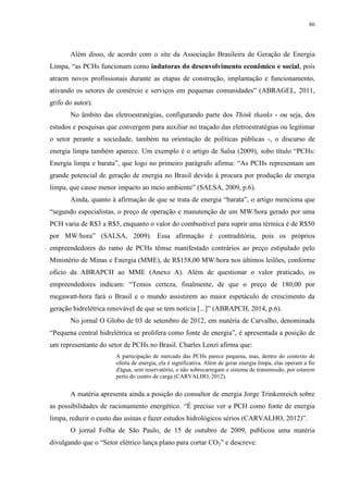 86
Além disso, de acordo com o site da Associação Brasileira de Geração de Energia
Limpa, “as PCHs funcionam como indutoras do desenvolvimento econômico e social, pois
atraem novos profissionais durante as etapas de construção, implantação e funcionamento,
ativando os setores de comércio e serviços em pequenas comunidades” (ABRAGEL, 2011,
grifo do autor).
No âmbito das eletroestratégias, configurando parte dos Think thanks - ou seja, dos
estudos e pesquisas que convergem para auxiliar no traçado das eletroestratégias ou legitimar
o setor perante a sociedade, também na orientação de políticas públicas -, o discurso de
energia limpa também aparece. Um exemplo é o artigo de Salsa (2009), sobo título “PCHs:
Energia limpa e barata”, que logo no primeiro parágrafo afirma: “As PCHs representam um
grande potencial de geração de energia no Brasil devido à procura por produção de energia
limpa, que cause menor impacto ao meio ambiente” (SALSA, 2009, p.6).
Ainda, quanto à afirmação de que se trata de energia “barata”, o artigo menciona que
“segundo especialistas, o preço de operação e manutenção de um MW/hora gerado por uma
PCH varia de R$3 a R$5, enquanto o valor do combustível para suprir uma térmica é de R$50
por MW/hora” (SALSA, 2009). Essa afirmação é contraditória, pois os próprios
empreendedores do ramo de PCHs têmse manifestado contrários ao preço estipulado pelo
Ministério de Minas e Energia (MME), de R$158,00 MW/hora nos últimos leilões, conforme
ofício da ABRAPCH ao MME (Anexo A). Além de questionar o valor praticado, os
empreendedores indicam: “Temos certeza, finalmente, de que o preço de 180,00 por
megawatt-hora fará o Brasil e o mundo assistirem ao maior espetáculo de crescimento da
geração hidrelétrica renovável de que se tem notícia [...]” (ABRAPCH, 2014, p.6).
No jornal O Globo de 03 de setembro de 2012, em matéria de Carvalho, denominada
“Pequena central hidrelétrica se prolifera como fonte de energia”, é apresentada a posição de
um representante do setor de PCHs no Brasil. Charles Lenzi afirma que:
A participação de mercado das PCHs parece pequena, mas, dentro do contexto de
oferta de energia, ela é significativa. Além de gerar energia limpa, elas operam a fio
d'água, sem reservatório, e não sobrecarregam o sistema de transmissão, por estarem
perto do centro de carga (CARVALHO, 2012).
A matéria apresenta ainda a posição do consultor de energia Jorge Trinkenreich sobre
as possibilidades de racionamento energético. “É preciso ver a PCH como fonte de energia
limpa, reduzir o custo das usinas e fazer estudos hidrológicos sérios (CARVALHO, 2012)”.
O jornal Folha de São Paulo, de 15 de outubro de 2009, publicou uma matéria
divulgando que o “Setor elétrico lança plano para cortar CO2” e descreve:
 