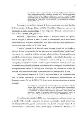 87
As principais empresas responsáveis por produzir e distribuir energia elétrica no
Brasil apresentaram ontem um conjunto de propostas para a política do país sobre
mudanças climáticas. Os oitos pontos do documento misturam a intenção de usar o
potencial brasileiro de energia limpa como vantagem nos acordos internacionais e a
determinação de evitar que o corte de emissões afete o crescimento econômico
(LOPES, 2009, grifo nosso).
A reportagem traz também a afirmação da diretora executiva da Associação Brasileira
de Concessionárias de Energia Elétrica (ABCE), Silvia Calou: “O que nós queremos é a
manutenção da matriz energética limpa do país, até porque o Brasil já é uma economia de
baixo carbono” (LOPES, 2009, grifo nosso).
Na matéria, a representante da ABCE afirma: “Acreditamos também que é preciso
focar as reduções de emissões do Brasil na queda do desmatamento, mas é preciso tomar
muito cuidado com a ideia de desmatamento zero, porque isso pode amarrar justamente a
construção de novas hidrelétricas” (LOPES, 2009).
O “espírito” sustentável e de desenvolvimento limpo vai até onde não são afetados os
interesses do próprio setor elétrico. Ou seja, trata-se de uma sustentabilidade “pseudo-verde”,
visto que, se por ventura houver alguma ameaça à redução dos lucros do empreendimento, à
arrecadação dos acionistas ou simplesmente à acumulação, o viés sustentável encontra o seu
limite e torna-se passível de ser revisto ou até mesmo suspenso, ainda que isso possa afetar o
clima global, reduzir a biodiversidade e acelerar as grandes catástrofes climáticas. Neste caso,
a sustentabilidade que realmente importa é a sustentabilidade dos negócios, a sustentabilidade
do empreendimento. Deixar de construir novas hidrelétricas não combina com o ritmo dos
negócios, nem com a sustentabilidade econômica e financeira dos empresários do setor.
Especificamente em relação às PCHs, é importante destacar que empresários deste
ramo se julgam sustentáveis, principalmente por apresentarem empreendimentos de
dimensões menores. No site da ABRAPCH, dentre outros aspectos, apresenta-se a seguinte
afirmação:
São sustentáveis e com emissões menores: as PCHs têm um impacto ambiental
mínimo, já que podem operar com base no fluxo normal da água. Não é necessário
mudar grandes quantidades de terra, o que evita pulsações artificiais no curso do rio,
e a água retorna nas mesmas condições em seu curso natural. Ainda servem para
despriorizar a geração de energia proveniente de fontes com emissões maiores de
Co2, o que contribui para a limpeza da matriz energética (ABRAPCH, 2014).
É verdade que a construção de PCHs causa impactos proporcionalmente menores que
as grandes UHEs. Contudo, o argumento não leva em consideração o grande número deste
tipo de empreendimentos, que são construídos em série, fazendo com que o impacto de um
empreendimento se sobreponha a outros, criando aquilo que Fearnside e Millikan (2012)
 