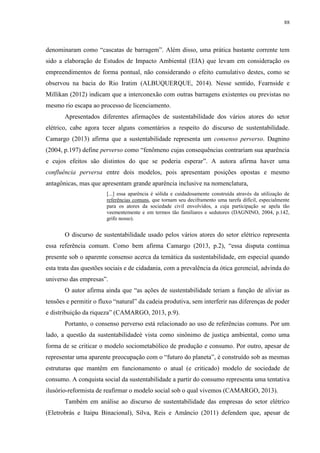 88
denominaram como “cascatas de barragem”. Além disso, uma prática bastante corrente tem
sido a elaboração de Estudos de Impacto Ambiental (EIA) que levam em consideração os
empreendimentos de forma pontual, não considerando o efeito cumulativo destes, como se
observou na bacia do Rio Iratim (ALBUQUERQUE, 2014). Nesse sentido, Fearnside e
Millikan (2012) indicam que a interconexão com outras barragens existentes ou previstas no
mesmo rio escapa ao processo de licenciamento.
Apresentados diferentes afirmações de sustentabilidade dos vários atores do setor
elétrico, cabe agora tecer alguns comentários a respeito do discurso de sustentabilidade.
Camargo (2013) afirma que a sustentabilidade representa um consenso perverso. Dagnino
(2004, p.197) define perverso como “fenômeno cujas consequências contrariam sua aparência
e cujos efeitos são distintos do que se poderia esperar”. A autora afirma haver uma
confluência perversa entre dois modelos, pois apresentam posições opostas e mesmo
antagônicas, mas que apresentam grande aparência inclusive na nomenclatura,
[...] essa aparência é sólida e cuidadosamente construída através da utilização de
referências comuns, que tornam seu deciframento uma tarefa difícil, especialmente
para os atores da sociedade civil envolvidos, a cuja participação se apela tão
veementemente e em termos tão familiares e sedutores (DAGNINO, 2004, p.142,
grifo nosso).
O discurso de sustentabilidade usado pelos vários atores do setor elétrico representa
essa referência comum. Como bem afirma Camargo (2013, p.2), “essa disputa continua
presente sob o aparente consenso acerca da temática da sustentabilidade, em especial quando
esta trata das questões sociais e de cidadania, com a prevalência da ótica gerencial, advinda do
universo das empresas”.
O autor afirma ainda que “as ações de sustentabilidade teriam a função de aliviar as
tensões e permitir o fluxo “natural” da cadeia produtiva, sem interferir nas diferenças de poder
e distribuição da riqueza” (CAMARGO, 2013, p.9).
Portanto, o consenso perverso está relacionado ao uso de referências comuns. Por um
lado, a questão da sustentabilidadeé vista como sinônimo de justiça ambiental, como uma
forma de se criticar o modelo sociometabólico de produção e consumo. Por outro, apesar de
representar uma aparente preocupação com o “futuro do planeta”, é construído sob as mesmas
estruturas que mantêm em funcionamento o atual (e criticado) modelo de sociedade de
consumo. A conquista social da sustentabilidade a partir do consumo representa uma tentativa
ilusório-reformista de reafirmar o modelo social sob o qual vivemos (CAMARGO, 2013).
Também em análise ao discurso de sustentabilidade das empresas do setor elétrico
(Eletrobrás e Itaipu Binacional), Silva, Reis e Amâncio (2011) defendem que, apesar de
 