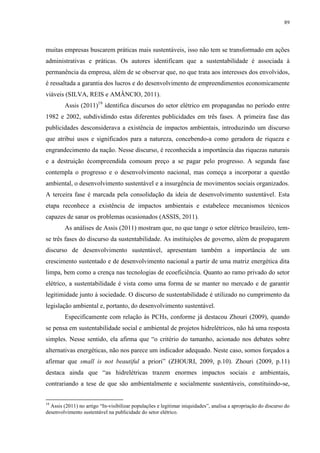 89
muitas empresas buscarem práticas mais sustentáveis, isso não tem se transformado em ações
administrativas e práticas. Os autores identificam que a sustentabilidade é associada à
permanência da empresa, além de se observar que, no que trata aos interesses dos envolvidos,
é ressaltada a garantia dos lucros e do desenvolvimento de empreendimentos economicamente
viáveis (SILVA, REIS e AMÂNCIO, 2011).
Assis (2011)19
identifica discursos do setor elétrico em propagandas no período entre
1982 e 2002, subdividindo estas diferentes publicidades em três fases. A primeira fase das
publicidades desconsiderava a existência de impactos ambientais, introduzindo um discurso
que atribui usos e significados para a natureza, concebendo-a como geradora de riqueza e
engrandecimento da nação. Nesse discurso, é reconhecida a importância das riquezas naturais
e a destruição écompreendida comoum preço a se pagar pelo progresso. A segunda fase
contempla o progresso e o desenvolvimento nacional, mas começa a incorporar a questão
ambiental, o desenvolvimento sustentável e a insurgência de movimentos sociais organizados.
A terceira fase é marcada pela consolidação da ideia de desenvolvimento sustentável. Esta
etapa reconhece a existência de impactos ambientais e estabelece mecanismos técnicos
capazes de sanar os problemas ocasionados (ASSIS, 2011).
As análises de Assis (2011) mostram que, no que tange o setor elétrico brasileiro, tem-
se três fases do discurso da sustentabilidade. As instituições de governo, além de propagarem
discurso de desenvolvimento sustentável, apresentam também a importância de um
crescimento sustentado e de desenvolvimento nacional a partir de uma matriz energética dita
limpa, bem como a crença nas tecnologias de ecoeficiência. Quanto ao ramo privado do setor
elétrico, a sustentabilidade é vista como uma forma de se manter no mercado e de garantir
legitimidade junto à sociedade. O discurso de sustentabilidade é utilizado no cumprimento da
legislação ambiental e, portanto, do desenvolvimento sustentável.
Especificamente com relação às PCHs, conforme já destacou Zhouri (2009), quando
se pensa em sustentabilidade social e ambiental de projetos hidrelétricos, não há uma resposta
simples. Nesse sentido, ela afirma que “o critério do tamanho, acionado nos debates sobre
alternativas energéticas, não nos parece um indicador adequado. Neste caso, somos forçados a
afirmar que small is not beautiful a priori” (ZHOURI, 2009, p.10). Zhouri (2009, p.11)
destaca ainda que “as hidrelétricas trazem enormes impactos sociais e ambientais,
contrariando a tese de que são ambientalmente e socialmente sustentáveis, constituindo-se,
19
Assis (2011) no artigo “In-visibilizar populações e legitimar iniquidades”, analisa a apropriação do discurso do
desenvolvimento sustentável na publicidade do setor elétrico.
 