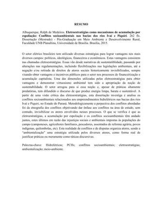 RESUMO
Albuquerque, Ralph de Medeiros. Eletroestratégias como mecanismos de acumulação por
espoliação: Conflitos socioambientais nas bacias dos rios Ivaí e Piquiri. 262 fls.
Dissertação (Mestrado) - Pós-Graduação em Meio Ambiente e Desenvolvimento Rural,
Faculdade UNB Planaltina, Universidade de Brasília. Brasília, 2015.
O setor elétrico brasileiro tem utilizado diversas estratégias para lograr vantagens nos mais
diversos campos: políticos, ideológicos, financeiros e econômicos. Estas vantagens consistem
nas chamadas eletroestratégias. Essas vão desde narrativas de sustentatiblidade, passando por
alterações nas regulamentações, incluindo flexibilizações nas legislações ambientais, até a
negação e/ou retirada de direitos de atores sociais historicamente invisibilizados, sempre
visando obter vantagens e incentivos públicos para o setor nos processos de financeirização e
acumulação capitalista. Uma das dimensões utilizadas pelas eletroestratégias para obter
vantagens e demonstrar virtuosismo ambiental tem sido a apropriação da noção de
sustentabilidade. O setor arrogou para si essa noção e, apesar de práticas altamente
predatórias, tem difundido o discurso de que produz energia limpa, barata e sustentável. A
partir de uma visão crítica das eletroestratégias, esta dissertação investiga e analisa os
conflitos socioambientais relacionados aos empreendimentos hidrelétricos nas bacias dos rios
Ivaí e Piquiri, no Estado do Paraná. Metodologicamente a perpectiva dos conflitos abordadas
foi da etnografia dos conflitos objetivando dar ênfase aos conflitos na área de estudo, sem
contudo, invisibilizar os atores envolvidos nesses processos. O que se verifica é que as
eletroestratégias, a acumulação por espoliação e os conflitos socioambientais têm andado
juntos, estes últimos em razão das injustiças sociais e ambientais impostas às populações do
campo (camponeses, agricultores familiares, pescadores, assentados de reforma agrária, povos
indígenas, quilombolas, etc). Esta realidade de conflitos e de disputas organiza atores, sendo a
“ambientalização” uma estratégia utilizada pelos diversos atores, como forma real de
justificar práticas ou meramente como táticas discursivas.
Palavras-chave: Hidrelétricas; PCHs; conflitos socioambientais; eletroestratégias;
ambientalização; meio-ambiente.
 