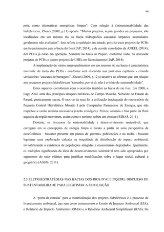 90
pois, como alternativas energéticas limpas”. Com relação à (in)sustentabilidade das
hidrelétricas, Zhouri (2009, p.11) aponta: “Muitos projetos, sejam grandes ou pequenos, são
localizados em um mesmo rio ou bacia hidrográfica causando impactos acumulados
geralmente não avaliados”. Isso reflete a realidade em estudo, pois há treze projetos de PCHs
em licenciamento para a bacia do Ivaí (IAP, 2014), e de acordo com dados da ANEEL (2014),
dez PCHs já estão em operação. Somente na bacia do Piquiri, conforme visto, há dezessete
projetos de PCHs e quatro projetos de UHEs em licenciamento (IAP, 2014).
A implantação de vários empreendimentos em um mesmo rio ou bacia é característica
marcante do ramo das PCHs - conforme será discutido nos próximos capítulos - criando
verdadeiras “cascatas de barragens”. Zhouri (2009, p.12) é taxativa ao afirmar que, em relação
aos pequenos projetos hidrelétricos “tamanho, por si só, não é critério de sustentabilidade”.
Estes aspectos corroboram com o ocorrido também na bacia do rio Ivaí. Em 2008, o
Lago Azul, uma das principais atrações turísticas de Campo Mourão, Noroeste do Estado do
Paraná, praticamente secou. O motivo da seca foi a utilização inadequada do reservatório da
Pequena Central Hidrelétrica Mourão I pela Companhia Paranaense de Energia, que não
respeitou a vazão mínima necessária (vazão ecológica). Peixes, animais e boa parte da flora
aquática da região morreram, assim como o turismo sofreu um choque (RIBAS, 2011).
Destarte, os discursos de sustentabilidade e desenvolvimento sustentável, que
carregam em si concepções de energia limpa e barata a partir de uma perspectiva de
ecoeficiência – bastante presente em planos de governo, publicações e na mídia - buscam
legitimar uma exploração calcada na iniquidade de distribuição do espaço ambiental,
invisibilizando a existência de populações atingidas e ecossistemas degradados. Igualmente,
os múltiplos significados da ideia de desenvolvimento sustentável têm sido apropriados por
segmentos do setor elétrico para justificar modificações sobre o lugar social, cultural e
geográfico (ASSIS, 2011).
2.3 ELETROESTRATÉGIAS NAS BACIAS DOS RIOS IVAÍ E PIQUIRI: DISCURSO DE
SUSTENTABILIDADE PARA LEGITIMAR A ESPOLIAÇÃO
A “porta de entrada” para a materialização dos projetos hidrelétricos é o processo de
licenciamento ambiental, que tem como instrumentos o Estudo de Impacto Ambiental (EIA),
o Relatório de Impacto Ambiental (RIMA) e o Relatório Ambiental Simplificado (RAS). Os
 