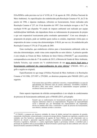 91
EIAs/RIMAs estão previstos na Lei nº 6.938, de 31 de agosto de 1981, (Política Nacional de
Meio Ambiente). As especificações são estabelecidas pela Resolução Conama nº 01, de 23 de
janeiro de 1986, e algumas mudanças, referentes ao licenciamento, foram realizadas pela
Resolução Conama nº 237, de 19 de dezembro de 1997. Esta resolução revogou o Art.7º da
resolução 01/86 que dispunha “O estudo de impacto ambiental será realizado por equipe
multidisciplinar habilitada, não dependente direta ou indiretamente do proponente do projeto
e que será responsável tecnicamente pelos resultados apresentados”. Com essa alteração o
proponente do projeto, pode ser também quem realiza os estudos, importante vitória para os
empresários do ramo e avanço das eletroestratégias. O RAS, por sua vez, foi estabelecido pela
Resolução Conama nº 279, de 27 de junho de 2001.
Estas resoluções, que estabelecem critérios para o licenciamento ambiental, estão na
mira das eletroestratégias, sendo vistas como emprecilho ao setor elétrico. A primeira questão
é com relação ao Fórum de Meio Ambiente do Setor Elétrico (FMASE)20
, que encaminhou
correspondência com data de 17 de outubro de 2013, à Ministra de Estado de Meio Ambiente,
Izabella Teixeira, cujo assunto era “o estabelecimento de um novo marco legal para o
licenciamento ambiental dos empreendimentos do setor elétrico” (FMASE, 2013, p.1,
grifo e negrito no original).
Especificamente no que tange à Política Nacional de Meio Ambiente e às Resoluções
Conama nº 01/1986, 237/1997 e 279/2001, as diretrizes propostas pelo FMASE (2013, p.6)
sugerem:
Criar norma única que defina e padronize conceitos, a responsabilidade e os casos de
aplicabilidade dos diferentes tipos de estudos ambientais– EIA/RIMA, EAS/RAS,
RCA/PCA, PBA, entre outros, cabendo ao empreendedor assegurar qualidade e
excelência técnica aos mesmos.
Outro aspecto importante da referida correspondência é em relação às condicionantes
do processo de licenciamento ambiental, pois o FMASE (2013, p.8) propõe:
Garantir que as condicionantes do licenciamento guardem relação direta com os
impactos ambientais relativos ao empreendimento. Programas de responsabilidade
social e ambiental que, por liberalidade dos empreendedores são implantados,
devem ser tratados entre estes e stakeholders à parte do processo de licenciamento,
sem obstá-lo, mediante acordos e convênios.
20
O FMASE é composto por dezenove entidades de classe de âmbito nacional dos segmentos de geração,
transmissão, distribuição, comercialização e consumo de energia elétrica. Segundo seu regimento, constitui-se de
entidades sem fins lucrativos, representativas de agentes do Setor Elétrico, ou a este relacionado com os
objetivos de: discutir e apresentar sugestões técnicas e regulatórias socioambientais do setor aos poderes
Executivo, Legislativo, Judiciário e a outras organizações ligadas à governança setorial, e contribuir para a
promoção do equilíbrio entre as necessidades de desenvolvimento e preservação do meio ambiente sob a ótica do
desenvolvimento sustentável (FMASE, 2005).
 