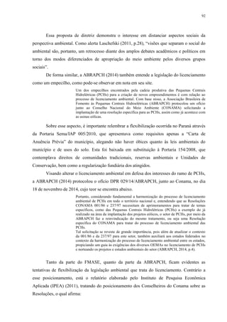 92
Essa proposta de diretriz demonstra o interesse em distanciar aspectos sociais da
perspectiva ambiental. Como alerta Laschefski (2011, p.28), “visões que separam o social do
ambiental são, portanto, um retrocesso diante dos amplos debates acadêmicos e políticos em
torno dos modos diferenciados de apropriação do meio ambiente pelos diversos grupos
sociais”.
De forma similar, a ABRAPCH (2014) também entende a legislação do licenciamento
como um empecilho, como pode-se observar em nota em seu site.
Um dos empecilhos encontrados pela cadeia produtiva das Pequenas Centrais
Hidrelétricas (PCHs) para a criação de novos empreendimentos é com relação ao
processo de licenciamento ambiental. Com base nisso, a Associação Brasileira de
Fomento às Pequenas Centrais Hidroelétricas (ABRAPCH) protocolou um ofício
junto ao Conselho Nacional do Meio Ambiente (CONAMA) solicitando a
implantação de uma resolução específica para as PCHs, assim como já acontece com
as usinas eólicas.
Sobre esse aspecto, é importante relembrar a flexibilização ocorrida no Paraná através
da Portaria Sema/IAP 005/2010, que apresentava como requisitos apenas a “Carta de
Anuência Prévia” do município, alegando não haver óbices quanto às leis ambientais do
município e de usos do solo. Esta foi baixada em substituição à Portaria 154/2008, que
contemplava direitos de comunidades tradicionais, reservas ambientais e Unidades de
Conservação, bem como a regularização fundiária dos atingidos.
Visando alterar o licenciamento ambiental em defesa dos interesses do ramo de PCHs,
a ABRAPCH (2014) protocolou o ofício DPR 029/14/ABRAPCH, junto ao Conama, no dia
18 de novembro de 2014, cujo teor se encontra abaixo.
Portanto, considerando fundamental a harmonização do processo de licenciamento
ambiental de PCHs em todo o território nacional e, entendendo que as Resoluções
CONAMA 001/86 e 237/97 necessitam de aprimoramentos para tratar de temas
específicos, como das Pequenas Centrais Hidrelétricas (PCHs) a exemplo do já
realizado na área da implantação dos projetos eólicos, o setor de PCHs, por meio da
ABRAPCH faz a reinvindicação do mesmo tratamento, ou seja uma Resolução
específica do CONAMA para tratar do processo de licenciamento ambiental das
PCHs.
Tal solicitação se reveste de grande importância, pois além de atualizar o contexto
da 001/86 e da 237/97 para este setor, também auxiliará aos estados federados no
contexto da harmonização do processo de licenciamento ambiental entre os estados,
propiciando um guia às exigências dos diversos OEMAs no licenciamento de PCHs
e norteando os projetos e estudos ambientais do setor (ABRAPCH, 2014, p.4).
Tanto da parte do FMASE, quanto da parte da ABRAPCH, ficam evidentes as
tentativas de flexibilização da legislação ambiental que trata do licenciamento. Contrário a
esse posicionamento, está o relatório elaborado pelo Instituto de Pesquisa Econômica
Aplicada (IPEA) (2011), tratando do posicionamento dos Conselheiros do Conama sobre as
Resoluções, o qual afirma:
 