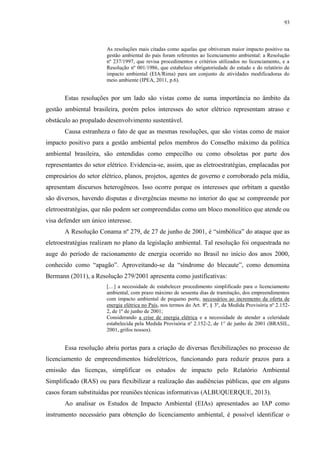 93
As resoluções mais citadas como aquelas que obtiveram maior impacto positivo na
gestão ambiental do país foram referentes ao licenciamento ambiental: a Resolução
nº 237/1997, que revisa procedimentos e critérios utilizados no licenciamento, e a
Resolução nº 001/1986, que estabelece obrigatoriedade do estudo e do relatório de
impacto ambiental (EIA/Rima) para um conjunto de atividades modificadoras do
meio ambiente (IPEA, 2011, p.6).
Estas resoluções por um lado são vistas como de suma importância no âmbito da
gestão ambiental brasileira, porém pelos interesses do setor elétrico representam atraso e
obstáculo ao propalado desenvolvimento sustentável.
Causa estranheza o fato de que as mesmas resoluções, que são vistas como de maior
impacto positivo para a gestão ambiental pelos membros do Conselho máximo da política
ambiental brasileira, são entendidas como empecilho ou como obsoletas por parte dos
representantes do setor elétrico. Evidencia-se, assim, que as eletroestratégias, emplacadas por
empresários do setor elétrico, planos, projetos, agentes de governo e corroborado pela mídia,
apresentam discursos heterogêneos. Isso ocorre porque os interesses que orbitam a questão
são diversos, havendo disputas e divergências mesmo no interior do que se compreende por
eletroestratégias, que não podem ser compreendidas como um bloco monolítico que atende ou
visa defender um único interesse.
A Resolução Conama nº 279, de 27 de junho de 2001, é “simbólica” do ataque que as
eletroestratégias realizam no plano da legislação ambiental. Tal resolução foi orquestrada no
auge do período de racionamento de energia ocorrido no Brasil no início dos anos 2000,
conhecido como “apagão”. Aproveitando-se da “síndrome do blecaute”, como denomina
Bermann (2011), a Resolução 279/2001 apresenta como justificativas:
[…] a necessidade de estabelecer procedimento simplificado para o licenciamento
ambiental, com prazo máximo de sessenta dias de tramitação, dos empreendimentos
com impacto ambiental de pequeno porte, necessários ao incremento da oferta de
energia elétrica no País, nos termos do Art. 8º, § 3º, da Medida Provisória nº 2.152-
2, de 1º de junho de 2001;
Considerando a crise de energia elétrica e a necessidade de atender a celeridade
estabelecida pela Medida Provisória nº 2.152-2, de 1° de junho de 2001 (BRASIL,
2001, grifos nossos).
Essa resolução abriu portas para a criação de diversas flexibilizações no processo de
licenciamento de empreendimentos hidrelétricos, funcionando para reduzir prazos para a
emissão das licenças, simplificar os estudos de impacto pelo Relatório Ambiental
Simplificado (RAS) ou para flexibilizar a realização das audiências públicas, que em alguns
casos foram substituídas por reuniões técnicas informativas (ALBUQUERQUE, 2013).
Ao analisar os Estudos de Impacto Ambiental (EIAs) apresentados ao IAP como
instrumento necessário para obtenção do licenciamento ambiental, é possível identificar o
 