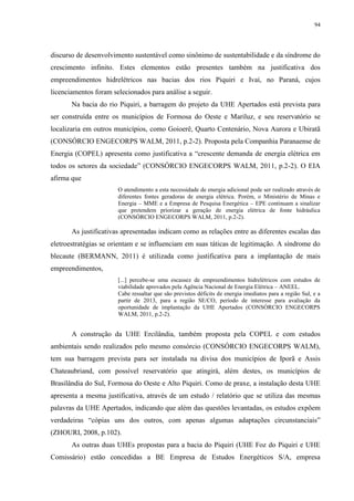 94
discurso de desenvolvimento sustentável como sinônimo de sustentabilidade e da síndrome do
crescimento infinito. Estes elementos estão presentes também na justificativa dos
empreendimentos hidrelétricos nas bacias dos rios Piquiri e Ivaí, no Paraná, cujos
licenciamentos foram selecionados para análise a seguir.
Na bacia do rio Piquiri, a barragem do projeto da UHE Apertados está prevista para
ser construída entre os municípios de Formosa do Oeste e Mariluz, e seu reservatório se
localizaria em outros municípios, como Goioerê, Quarto Centenário, Nova Aurora e Ubiratã
(CONSÓRCIO ENGECORPS WALM, 2011, p.2-2). Proposta pela Companhia Paranaense de
Energia (COPEL) apresenta como justificativa a “crescente demanda de energia elétrica em
todos os setores da sociedade” (CONSÓRCIO ENGECORPS WALM, 2011, p.2-2). O EIA
afirma que
O atendimento a esta necessidade de energia adicional pode ser realizado através de
diferentes fontes geradoras de energia elétrica. Porém, o Ministério de Minas e
Energia – MME e a Empresa de Pesquisa Energética – EPE continuam a sinalizar
que pretendem priorizar a geração de energia elétrica de fonte hidráulica
(CONSÓRCIO ENGECORPS WALM, 2011, p.2-2).
As justificativas apresentadas indicam como as relações entre as diferentes escalas das
eletroestratégias se orientam e se influenciam em suas táticas de legitimação. A síndrome do
blecaute (BERMANN, 2011) é utilizada como justificativa para a implantação de mais
empreendimentos,
[...] percebe-se uma escassez de empreendimentos hidrelétricos com estudos de
viabilidade aprovados pela Agência Nacional de Energia Elétrica – ANEEL.
Cabe ressaltar que são previstos déficits de energia imediatos para a região Sul, e a
partir de 2013, para a região SE/CO, período de interesse para avaliação da
oportunidade de implantação da UHE Apertados (CONSÓRCIO ENGECORPS
WALM, 2011, p.2-2).
A construção da UHE Ercilândia, também proposta pela COPEL e com estudos
ambientais sendo realizados pelo mesmo consórcio (CONSÓRCIO ENGECORPS WALM),
tem sua barragem prevista para ser instalada na divisa dos municípios de Iporã e Assis
Chateaubriand, com possível reservatório que atingirá, além destes, os municípios de
Brasilândia do Sul, Formosa do Oeste e Alto Piquiri. Como de praxe, a instalação desta UHE
apresenta a mesma justificativa, através de um estudo / relatório que se utiliza das mesmas
palavras da UHE Apertados, indicando que além das questões levantadas, os estudos expõem
verdadeiras “cópias uns dos outros, com apenas algumas adaptações circunstanciais”
(ZHOURI, 2008, p.102).
As outras duas UHEs propostas para a bacia do Piquiri (UHE Foz do Piquiri e UHE
Comissário) estão concedidas a BE Empresa de Estudos Energéticos S/A, empresa
 