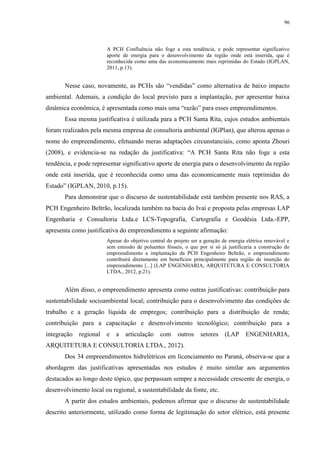 96
A PCH Confluência não foge a esta tendência, e pode representar significativo
aporte de energia para o desenvolvimento da região onde está inserida, que é
reconhecida como uma das economicamente mais reprimidas do Estado (IGPLAN,
2011, p.13).
Nesse caso, novamente, as PCHs são “vendidas” como alternativa de baixo impacto
ambiental. Ademais, a condição do local previsto para a implantação, por apresentar baixa
dinâmica econômica, é apresentada como mais uma “razão” para esses empreendimentos.
Essa mesma justificativa é utilizada para a PCH Santa Rita, cujos estudos ambientais
foram realizados pela mesma empresa de consultoria ambiental (IGPlan), que alterou apenas o
nome do empreendimento, efetuando meras adaptações circunstanciais, como aponta Zhouri
(2008), e evidencia-se na redação da justificativa: “A PCH Santa Rita não foge a esta
tendência, e pode representar significativo aporte de energia para o desenvolvimento da região
onde está inserida, que é reconhecida como uma das economicamente mais reprimidas do
Estado” (IGPLAN, 2010, p.15).
Para demonstrar que o discurso de sustentabilidade está também presente nos RAS, a
PCH Engenheiro Beltrão, localizada também na bacia do Ivaí e proposta pelas empresas LAP
Engenharia e Consultoria Ltda.e LCS-Topografia, Cartografia e Geodésia Ltda.-EPP,
apresenta como justificativa do empreendimento a seguinte afirmação:
Apesar do objetivo central do projeto ser a geração de energia elétrica renovável e
sem emissão de poluentes fósseis, o que por si só já justificaria a construção do
empreendimento a implantação da PCH Engenheiro Beltrão, o empreendimento
contribuirá diretamente em benefícios principalmente para região de inserção do
empreendimento [...] (LAP ENGENHARIA, ARQUITETURA E CONSULTORIA
LTDA., 2012, p.21).
Além disso, o empreendimento apresenta como outras justificativas: contribuição para
sustentabilidade socioambiental local; contribuição para o desenvolvimento das condições de
trabalho e a geração líquida de empregos; contribuição para a distribuição de renda;
contribuição para a capacitação e desenvolvimento tecnológico; contribuição para a
integração regional e a articulação com outros setores (LAP ENGENHARIA,
ARQUITETURA E CONSULTORIA LTDA., 2012).
Dos 34 empreendimentos hidrelétricos em licenciamento no Paraná, observa-se que a
abordagem das justificativas apresentadas nos estudos é muito similar aos argumentos
destacados ao longo deste tópico, que perpassam sempre a necessidade crescente de energia, o
desenvolvimento local ou regional, a sustentabilidade da fonte, etc.
A partir dos estudos ambientais, podemos afirmar que o discurso de sustentabilidade
descrito anteriormente, utilizado como forma de legitimação do setor elétrico, está presente
 