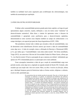 97
também na realidade local como argumento para aviabilização das eletroestratégias, mas
também da acumulação por espoliação.
2.4 POR UMA OUTRA SUSTENTABILDADE
O debate sobre sustentabilidade permeia grande parte deste capítulo, ao longo do qual
apresentamos alguns conceitos, noções, definições e usos do termo como “sinônimo” de
desenvolvimento sustentável. Além disso, o intento foi apresentar como o discurso da
sustentabilidade é apropriado como justificativa para o desenvolvimento capitalista,
demonstrando-se como ocorrem essas disputas também no campo do conhecimento e no
campo ideológico, em especial por parte das forças hegemônicas (LEFF, 1998).
Não pretedemos retomar todo o debate que circunda a ideia de sustentabilidade, mas
de demonstrar como identificamos diversos autores que trazem a ideia de sustentabilidade
como algo novo. A título de exemplo, temos a afirmação de Bursztyn e Drummond (2009,
p.11), que indica que a “sustentabilidade é uma ideia ainda recente”. De forma semelhante,
Veiga (2012), em entrevista à Revista da Universidade Federal de Minas Gerais, afirma que
“[...] no final do século 18 havia a percepção de que a natureza era infinita”, defendendo que
apenas em 1972 a humanidade passou a se preocupar com o meio ambiente.
Essas concepções transmitem a ideia de que a noção de sustentabilidade surge num
período recente, como algo novo, originado na segunda metade do Século XX. Contudo, cabe
ressaltar que essa noção não é tão nova assim. Marx, na obra A miséria da filosofia, afirma
que a ideologia burguesa gosta de historicizar todas as formas sociais, religiosas e culturais,
exceto as dela, apontando que,
Os economistas têm um método peculiar de proceder. Para eles, só há dois tipos de
instituição: as artificiais e as naturais. As instituições do feudalismo são artificiais,
as da burguesia são naturais. Nisso, eles lembram os teólogos, que estabelecem, da
mesma forma, dois tipos de religião. Todas as que não sejam a deles são invenções
dos homens, enquanto a deles emana de Deus. Quando os economistas dizem que as
relações atuais — as relações de produção burguesas - são naturais, insinuam que
são essas as relações em que a riqueza se cria e as forças produtivas se desenvolvem
em conformidade com as leis da natureza. Essas relações são em si leis naturais que
independem da influência do tempo. São leis eternas que devem sempre governar a
sociedade. Houve história, portanto, mas não há mais. Houve história, porque havia
as instituições do feudalismo, e nessas instituições do feudalismo encontramos
relações de produção bem diferentes daquelas da sociedade burguesa, que os
economistas tentam apresentar como naturais e, como tais, eternas (MARX, 1985,
p.115-116).
 