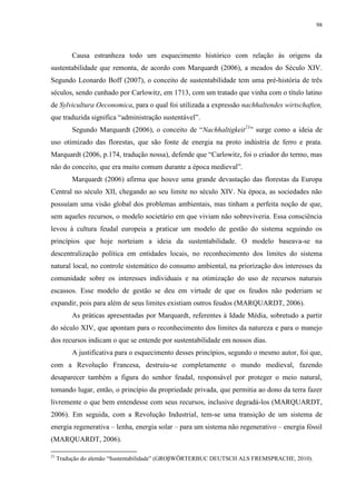 98
Causa estranheza todo um esquecimento histórico com relação às origens da
sustentabilidade que remonta, de acordo com Marquardt (2006), a meados do Século XIV.
Segundo Leonardo Boff (2007), o conceito de sustentabilidade tem uma pré-história de três
séculos, sendo cunhado por Carlowitz, em 1713, com um tratado que vinha com o título latino
de Sylvicultura Oeconomica, para o qual foi utilizada a expressão nachhaltendes wirtschaften,
que traduzida significa “administração sustentável”.
Segundo Marquardt (2006), o conceito de “Nachhaltigkeit21
” surge como a ideia de
uso otimizado das florestas, que são fonte de energia na proto indústria de ferro e prata.
Marquardt (2006, p.174, tradução nossa), defende que “Carlowitz, foi o criador do termo, mas
não do conceito, que era muito comum durante a época medieval”.
Marquardt (2006) afirma que houve uma grande devastação das florestas da Europa
Central no século XII, chegando ao seu limite no século XIV. Na época, as sociedades não
possuíam uma visão global dos problemas ambientais, mas tinham a perfeita noção de que,
sem aqueles recursos, o modelo societário em que viviam não sobreviveria. Essa consciência
levou à cultura feudal europeia a praticar um modelo de gestão do sistema seguindo os
princípios que hoje norteiam a ideia da sustentabilidade. O modelo baseava-se na
descentralização política em entidades locais, no reconhecimento dos limites do sistema
natural local, no controle sistemático do consumo ambiental, na priorização dos interesses da
comunidade sobre os interesses individuais e na otimização do uso de recursos naturais
escassos. Esse modelo de gestão se deu em virtude de que os feudos não poderiam se
expandir, pois para além de seus limites existiam outros feudos (MARQUARDT, 2006).
As práticas apresentadas por Marquardt, referentes à Idade Média, sobretudo a partir
do século XIV, que apontam para o reconhecimento dos limites da natureza e para o manejo
dos recursos indicam o que se entende por sustentabilidade em nossos dias.
A justificativa para o esquecimento desses princípios, segundo o mesmo autor, foi que,
com a Revolução Francesa, destruiu-se completamente o mundo medieval, fazendo
desaparecer também a figura do senhor feudal, responsável por proteger o meio natural,
tomando lugar, então, o princípio da propriedade privada, que permitia ao dono da terra fazer
livremente o que bem entendesse com seus recursos, inclusive degradá-los (MARQUARDT,
2006). Em seguida, com a Revolução Industrial, tem-se uma transição de um sistema de
energia regenerativa – lenha, energia solar – para um sistema não regenerativo – energia fóssil
(MARQUARDT, 2006).
21
Tradução do alemão “Sustentabilidade” (GROβWÖRTERBUC DEUTSCH ALS FREMSPRACHE, 2010).
 