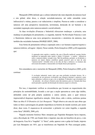 99
Marquardt (2006) defende que a cultura industrial não mais dependia da natureza local
e sim global; além disso, a relação sociedade-natureza, até então entendida como
indissociável e mútua, passou a ser reducionista e simplista. Passou-se então a considerar a
natureza sob uma perspectiva mecanicista, newtoniana, destacada do ser humano e da
sociedade (separação entre natureza-natural e social/cultural).
As duas revoluções (Francesa e Industrial) ofereceram mudanças: a primeira, uma
mudança no paradigma do pensamento, e a segunda, material. Na Revolução Francesa e com
o Iluminismo deduz-se uma nova perspectiva mecanicista e atomística da natureza, mas
também das sociedades humanas (MARQUARDT, 2006).
Essa forma de pensamento reforça a separação entre o ser humano (superior/sujeito) e
natureza (inferior, selvagem / objeto). Nesse sentido, Porto-Gonçalves (2005, p.42) argumenta
que:
A separação entre espírito e matéria, tão cara à filosofia medieval, assume feições
modernas na separação entre sujeito e objeto. O homem – o sujeito – debruça-se
sobre a natureza-objeto, tornada coisa. Não há problema, portanto, se dividirmos a
natureza em tantos objetos científicos quanto possível, pois se trata de uma
“natureza-morta”. Estranho seria se nos dias de hoje a natureza e os homens não
estivessem devastados e massacrados em função desses pressupostos.
Em consonância com o raciocínio de Marquardt (2006), Porto-Gonçalves (2005, p.42)
continua:
A revolução industrial, muito mais que uma profunda revolução técnica, foi o
coroamento de um processo civilizatório que almejava dominar a natureza e para
tanto submeteu e sufocou os que a ele se opunham. O absurdo é que tal projeto teve
– de antemão – de colocar o homem como não-natureza, pois se o homem não fosse
assim pensado a questão da dominação da natureza sequer se colocaria.
Por isso, é importante verificar as circunstâncias que levaram ao esquecimento dos
princípios da sustentabilidade, levando a crer que a noção apresenta-se como algo inédito,
defendido como tal pela própria academia e outros setores, para o qual torna-se
imprescindível dispensar significativa atenção. Além disso, cabe o alerta, conforme pontua
Marx na obra O 18 Brumário de Luís Bonaparte: “Hegel observa em uma de suas obras que
todos os fatos e personagens de grande importância na história do mundo ocorrem, por assim
dizer, duas vezes. E esqueceu-se de acrescentar: a primeira vez como tragédia, a segunda
como farsa” (MARX, 2000, p.6).
Naquele momento histórico Marx interpreta que Napoleão Bonaparte havia imposto,
com a Revolução de 1789, um Estado forte e imperial, mas não em benefício do povo, e sim
da burguesia. Essa foi a “tragédia”. A “farsa”, então, aparece com o golpe de Estado, imposto
por Luís Bonaparte em 1851, que se transformou em Napoleão III. Para conseguir poder,
 
