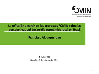 La reflexión a partir de los proyectos FOMIN sobre las
perspectivas del desarrollo económico local en Brasil

               Francisco Alburquerque




                          4 Taller DEL
                Brasília, 8 de Marzo de 2012



                                                         1
 