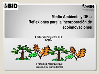 Medio Ambiente y DEL:
Reflexiones para la incorporación de
                    ecoinnovaciones

   4 Taller de Proyectos DEL
             FOMIN




    Francisco Alburquerque
    Brasilia, 8 de marzo de 2012
                                       1
 