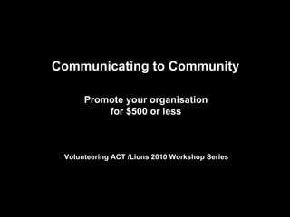 Communicating to Community  Promote your organisation  for $500 or less   Volunteering ACT /Lions 2010 Workshop Series    