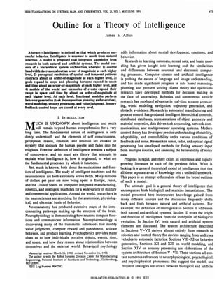 IEEE TRANSACnONS ON SYSTEMS,        M N AND CYBERNETICS, V O L
                                     A.                             21, NO. 3. MAYNUNE 1991                                                 473




                      Outline for a Theory o f Intelligence
                                                                James S. Albus



   Absfmct -Intelligence i s defined as that which produces SUC-              adds information about mental development, emotions, and
cessful behavior. Intelligence i s assumed to result from natural             behavior.
selection. A model is proposed that integrates knowledge from                     Research in learning automata, neural nets, and brain mod-
research in both natural and artificial systems. The model con-
                                                                              eling has given insight into learning and the similarities
sists o f a hierarchical system architecture wherein: 1 control
                                                         )
bandwidth decreases about an order of magnitude a t each higher               and differences between neuronal and electronic comput -
level, 2) perceptual resolution o f spatial and temporal patterns             ing processes. Computer science and artificial intelligence
contracts about an order-of-magnitude at each higher level, 3)                is probing the nature of language and image understanding,
goals expand in scope and planning horizons expand in space                  and has made significant progress in rule based reasoning,
and time about an order-of-magnitude at each higher level, and
4) models of the world and memories of events expand their                   planning, and problem solving. Game theory and operations
range in space and time by about an order-of-magnitude at                    research have developed methods for decision making in
each higher level. At each level, functional modules perform                  the face of uncertainty. Robotics and autonomous vehicle
behavior generation (task decomposition planning and execution),             research has produced advances in real-time sensory process -
world modeling, sensory processing, and value judgment. Sensory
                                                                             ing, world modeling, navigation, trajectory generation, and
feedback contml o s are closed at every level.
                   lp
                   o
                                                                             obstacle avoidance. Research in automated manufacturing and
                                                                             process control has produced intelligent hierarchical controls,
                         I INTR ODUCTI ON
                          .                                                  distributed databases, representations of object geometry and

M        UCH IS UNKNOWN about intelligence, and much
         w remain beyond human comprehension for a very
           i
           l
long time. The fundamental nature o f intelligence is only
                                                                             material properties, data driven task sequencing, network com-
                                                                             munications, and multiprocessor operating systems. Modern
                                                                             control theory has developed precise understanding of stability,
dimly understood, and the elements of self consciousness,                    adaptability, and controllability under various conditions of
perception, reason, emotion, and intuition are cloaked in                    feedback and noise. Research in sonar, radar, and optical signal
mystery that shrouds the human psyche and fades into the                     processing has developed methods for fusing sensory input
religious. Even the definition of intelligence remains a subject             from multiple sources, and assessing the believability of noisy
of controversy, and so must any theory that attempts to                      data.
explain what intelligence is, how i t originated, or what are                    Progress i s rapid, and there exists an enormous and rapidly
the fundamental processes by which it functions.                             growing literature in each of the previous fields. What i s
    Yet, much is known, both about the mechanisms and func-                  lacking i s a general theoretical model of intelligence that ties
tion of intelligence. The study of intelligent machines and the              all these separate areas o f knowledge into a unified framework.
neurosciences are both extremely active fields. Many millions                This paper is an attempt to formulate at least the broad outlines
of dollars per year are now being spent in Europe, Japan,                    of such a model.
and the United States on computer integrated manufacturing,                      The ultimate goal is a general theory of intelligence that
robotics, and intelligent machines for a wide variety of military            encompasses both biological and machine instantiations. The
and commercial applications. Around the world, researchers in                model presented here incorporates knowledge gained from
the neurosciences are searching for the anatomical, physiolog -              many different sources and the discussion frequently shifts
ical, and chemical basis of behavior.                                        back and forth between natural and artificial systems. For
    Neuroanatomy has produced extensive maps of the inter-                   example, the definition of intelligence in Section I1 addresses
connecting pathways making up the structure of the brain.                    both natural and artificial systeqs. Section I11 treats the origin
Neurophysiology is demonstrating how neurons compute func-                   and function of intelligence from the standpoint of biological
 tions and communicate information. Neuropharmacology is                     evolution. In Section IV, both natural and artificial system
discovering many of the transmitter substances that modify                    elements are discussed. The system architecture described
value judgments, compute reward and punishment, activate                      in Sections V-VI1 derives almost entirely from research in
behavior, and produce learning. Psychophysics provides many                   robotics and control theory for devices ranging from undersea
clues as to how individuals perceive objects, events, time,                   vehicles to automatic factories. Sections VIII-XI on behavior
and space, and how they reason about relatianships between
                                                                              generation, Sections XI1 and XI11 on world modeling, and
themselves and the external world. Behavipral psychology
                                                                              Section XIV on sensory processing are elaborations of the
  Manuscript received March 16, 1990; revised November 16, 1990.               system architecture o f Section V- VII. These sections all con-
  The author is with the Robot Systems Division Center for Manufacturing       tain numerous references to neurophysiological, psychological,
Engineering, National Institute of Standards and Technology, Gaithersburg,
MD 20899.
                                                                               and psychophysical phenomena that support the model, and
 IEEE Log Number 9042583.                                                      frequent analogies are drawn between biological and artificial


                                                    0018-9472/91/0500 -0473f01.00 0 1991 IEEE
 