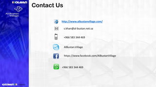 Name Designation Mobile Email
Rakan Shamieh
Sales, Marketing, &
Sales Manager
+ 966 5440 96296 r.shamieh@almutlaq.com
Sameer Khan
Assistant Marketing
Manager
+966 5059 04355
s.khan@almutlaq.com
Ahmed Al Nahdi Marketing Specialist +966 5420 44941 a.nahdi@almutlaq.com
Contact Us
s.khan@al-bustan.net.sa
+966 583 344 469
AlBustan.Village
http://www.albustanvillage.com/
https://www.facebook.com/AlBustanVillage
+966 583 344 469
 