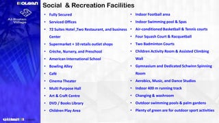 Social & Recreation Facilities
• Fully Secured
• Serviced Offices
• 72 Suites Hotel ,Two Restaurant, and business
Center
• Supermarket + 10 retails outlet shops
• Crèche, Nursery, and Preschool
• American International School
• Bowling Alley
• Café
• Cinema Theater
• Multi Purpose Hall
• Art & Craft Centre
• DVD / Books Library
• Children Play Area
• Indoor Football area
• Indoor Swimming pool & Spas
• Air-conditioned Basketball & Tennis courts
• Four Squash Court & Racquetball
• Two Badminton Courts
• Children Activity Room & Assisted Climbing
Wall
• Gymnasium and Dedicated Schwinn Spinning
Room
• Aerobics, Music, and Dance Studios
• Indoor 400 m running track
• Changing & washroom
• Outdoor swimming pools & palm gardens
• Plenty of green are for outdoor sport activities
 