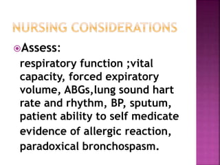Assess: 
respiratory function ;vital 
capacity, forced expiratory 
volume, ABGs,lung sound hart 
rate and rhythm, BP, sputum, 
patient ability to self medicate 
evidence of allergic reaction, 
paradoxical bronchospasm. 
 