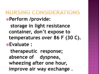 Perform /provide: 
storage in light resistance 
container, don’t expose to 
temperatures over 86 F (30 C). 
Evaluate : 
therapeutic response; 
absence of dyspnea, 
wheezing after one hour, 
improve air way exchange . 
 
