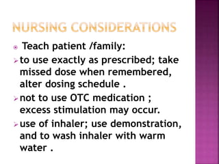  Teach patient /family: 
to use exactly as prescribed; take 
missed dose when remembered, 
alter dosing schedule . 
not to use OTC medication ; 
excess stimulation may occur. 
use of inhaler; use demonstration, 
and to wash inhaler with warm 
water . 
 