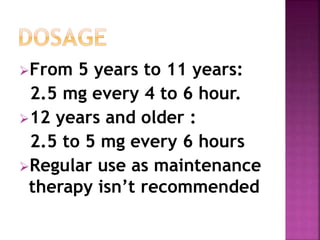 From 5 years to 11 years: 
2.5 mg every 4 to 6 hour. 
12 years and older : 
2.5 to 5 mg every 6 hours 
Regular use as maintenance 
therapy isn’t recommended 
 