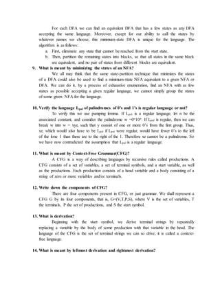 For each DFA we can find an equivalent DFA that has a few states as any DFA
accepting the same language. Moreover, except for our ability to call the states by
whatever names we choose, this minimum-state DFA is unique for the language. The
algorithm is as follows:
a. First, eliminate any state that cannot be reached from the start state.
b. Then, partition the remaining states into blocks, so that all states in the same block
are equivalent, and no pair of states from different blocks are equivalent.
9. What is meant by minimizing the states of an NFA?
We all may think that the same state-partition technique that minimizes the states
of a DFA could also be used to find a minimum-state NFA equivalent to a given NFA or
DFA. We can do it, by a process of exhaustive enumeration, find an NFA with as few
states as possible accepting a given regular language, we cannot simply group the states
of some given NFA for the language.
10. Verify the language Lpal of palindromes of 0’s and 1’s is regular language or not?
To verify this we use pumping lemma. If Lpal is a regular language, let n be the
associated constant, and consider the palindrome w =0n10n. If Lpal is regular, then we can
break w into w = xyz, such that y consist of one or more 0’s from the first group. Thus,
xz, which would also have to be Lpal if Lpal were regular, would have fewer 0’s to the left
of the lone 1 than there are to the right of the 1. Therefore xz cannot be a palindrome. So
we have now contradicted the assumption that Lpal is a regular language.
11. What is meant by Context-Free Grammar(CFG)?
A CFG is a way of describing languages by recursive rules called productions. A
CFG consists of a set of variables, a set of terminal symbols, and a start variable, as well
as the productions. Each production consists of a head variable and a body consisting of a
string of zero or more variables and/or terminals.
12. Write down the components of CFG?
There are four components present in CFG, or just grammar. We shall represent a
CFG G by its four components, that is, G=(V,T,P,S), where V is the set of variables, T
the terminals, P the set of productions, and S the start symbol.
13. What is derivation?
Beginning with the start symbol, we derive terminal strings by repeatedly
replacing a variable by the body of some production with that variable in the head. The
language of the CFG is the set of terminal strings we can so drive; it is called a context-
free language.
14. What is meant by leftmost derivation and rightmost derivation?
 
