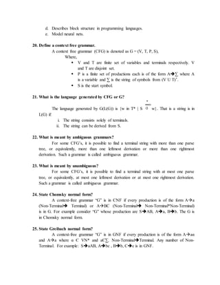 d. Describes block structure in programming languages.
e. Model neural nets.
20. Define a context free grammar.
A context free grammar (CFG) is denoted as G = (V, T, P, S),
Where,
 V and T are finite set of variables and terminals respectively. V
and T are disjoint set.
 P is a finite set of productions each is of the form A∑ where A
is a variable and ∑ is the string of symbols from (V U T)*.
 S is the start symbol.
21. What is the language generated by CFG or G?
The language generated by G(L(G)) is {w in T* | S w}. That is a string is in
L(G) if:
i. The string consists solely of terminals.
ii. The string can be derived from S.
22. What is meant by ambiguous grammars?
For some CFG’s, it is possible to find a terminal string with more than one parse
tree, or equivalently, more than one leftmost derivation or more than one rightmost
derivation. Such a grammar is called ambiguous grammar.
23. What is meant by unambiguous?
For some CFG’s, it is possible to find a terminal string with at most one parse
tree, or equivalently, at most one leftmost derivation or at most one rightmost derivation.
Such a grammar is called ambiguous grammar.
24. State Chomsky normal form?
A context-free grammar “G” is in CNF if every production is of the form Aa
(Non-Terminal Terminal) or ABC (Non-Terminal Non-Terminal*Non-Terminal)
is in G. For example consider “G” whose production are SAB, Aa, Bb. The G is
in Chomsky normal form.
25. State Greibach normal form?
A context-free grammar “G” is in GNF if every production is of the form Aaα
and Aa where α Є VN* and aЄ∑. Non-TerminalTerminal. Any number of Non-
Terminal. For example: SaAB, Abc , Bb, Cc is in GNF.
 