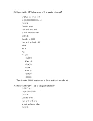 34. Prove whether {0n | n is a power of 2} is regular set or not?
L={0n, n is a power of 2}
L={00,0000,00000000, …}
CASE 1:
Consider z= 00
Here u=0, w=0, V=ε
V must not have ε value.
CASE 2:
Consider z= 0000
Here u=0, w=0 and v=00
|uv|≤n
3 ≤ 4
|v|≥1
 uviw
= 0(00)i0
When i=1
=0(00)10
=0000
When i=2
=0(00)20
=000000
Thus the string 000000 is not present in the set so it is not a regular set.
35. Prove whether {0n1n | n ≥ 1} is regular set or not?
L={0n1n, n≥1}
L={01,0011,000111, …}
CASE 1:
Consider z= 01
Here u=0, w=1, V=ε
V must not have ε value.
CASE 2:
 