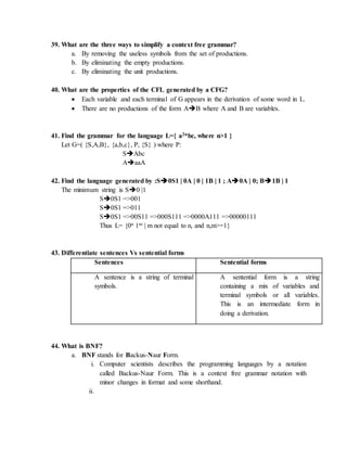 39. What are the three ways to simplify a context free grammar?
a. By removing the useless symbols from the set of productions.
b. By eliminating the empty productions.
c. By eliminating the unit productions.
40. What are the properties of the CFL generated by a CFG?
 Each variable and each terminal of G appears in the derivation of some word in L.
 There are no productions of the form AB where A and B are variables.
41. Find the grammar for the language L={ a2nbc, where n>1 }
Let G=( {S,A,B}, {a,b,c}, P, {S} ) where P:
SAbc
AaaA
42. Find the language generated by :S0S1 | 0A | 0 | 1B | 1 ; A0A | 0; B1B | 1
The minimum string is S0 |1
S0S1 =>001
S0S1 =>011
S0S1 =>00S11 =>000S111 =>0000A111 =>00000111
Thus L= {0n 1m | m not equal to n, and n,m>=1}
43. Differentiate sentences Vs sentential forms
Sentences Sentential forms
A sentence is a string of terminal
symbols.
A sentential form is a string
containing a mix of variables and
terminal symbols or all variables.
This is an intermediate form in
doing a derivation.
44. What is BNF?
a. BNF stands for Backus-Naur Form.
i. Computer scientists describes the programming languages by a notation
called Backus-Naur Form. This is a context free grammar notation with
minor changes in format and some shorthand.
ii.
 