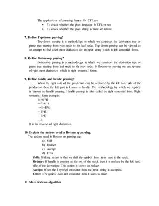 The applications of pumping lemma for CFL are
 To check whether the given language is CFL or not.
 To check whether the given string is finite or infinite
7. Define Top-down parsing?
Top-down parsing is a methodology in which we construct the derivation tree or
parse tree starting from root node to the leaf node. Top-down parsing can be viewed as
an attempt to find a left most derivation for an input string which is left sentential forms.
8. Define Bottom-up parsing?
Bottom-up parsing is a methodology in which we construct the derivation tree or
parse tree starting from leaf node to the root node. In Bottom-up parsing we use reverse
of right most derivation which is right sentential forms.
9. Define handle and handle pruning?
When the right side of the production can be replaced by the left hand side of the
production then the left part is known as handle. The methodology by which we replace
is known as handle pruning. Handle pruning is also called as right sentential form. Right
sentential form example:
id+id*id
→E+id*i
→E+E*id
→E*id
→E*E
→E
It is the reverse of right derivation.
10. Explain the actions used in Bottom up parsing.
The actions used in Bottom up parsing are:
a) Shift
b) Reduce
c) Accept
d) Error
Shift: Shifting action is that we shift the symbol from input tape to the stack.
Reduce: If handle is present at the top of the stack then it is replace by the left hand
side of the derivation. This action is known as reduce.
Accept: When the $ symbol encounter then the input string is accepted.
Error: If $ symbol does not encounter then it leads to error.
11. State decision algorithm
 
