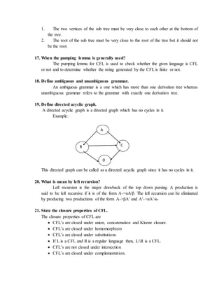 1. The two vertices of the sub tree must be very close to each other at the bottom of
the tree.
2. The root of the sub tree must be very close to the root of the tree but it should not
be the root.
17. When the pumping lemma is generally used?
The pumping lemma for CFL is used to check whether the given language is CFL
or not and to determine whether the string generated by the CFL is finite or not.
18. Define ambiguous and unambiguous grammar.
An ambiguous grammar is a one which has more than one derivation tree whereas
unambiguous grammar refers to the grammar with exactly one derivation tree.
19. Define directed acyclic graph.
A directed acyclic graph is a directed graph which has no cycles in it.
Example:
This directed graph can be called as a directed acyclic graph since it has no cycles in it.
20. What is mean by left recursion?
Left recursion is the major drawback of the top down parsing. A production is
said to be left recursive if it is of the form A->αA/β. The left recursion can be eliminated
by producing two productions of the form A->βA’ and A’->αA’/ε.
21. State the closure properties of CFL.
The closure properties of CFL are
 CFL’s are closed under union, concatenation and Kleene closure.
 CFL’s are closed under homomorphism
 CFL’s are closed under substitutions
 If L is a CFL and R is a regular language then, L/R is a CFL.
 CFL’s are not closed under intersection
 CFL’s are closed under complementation.
A
B C
D
 